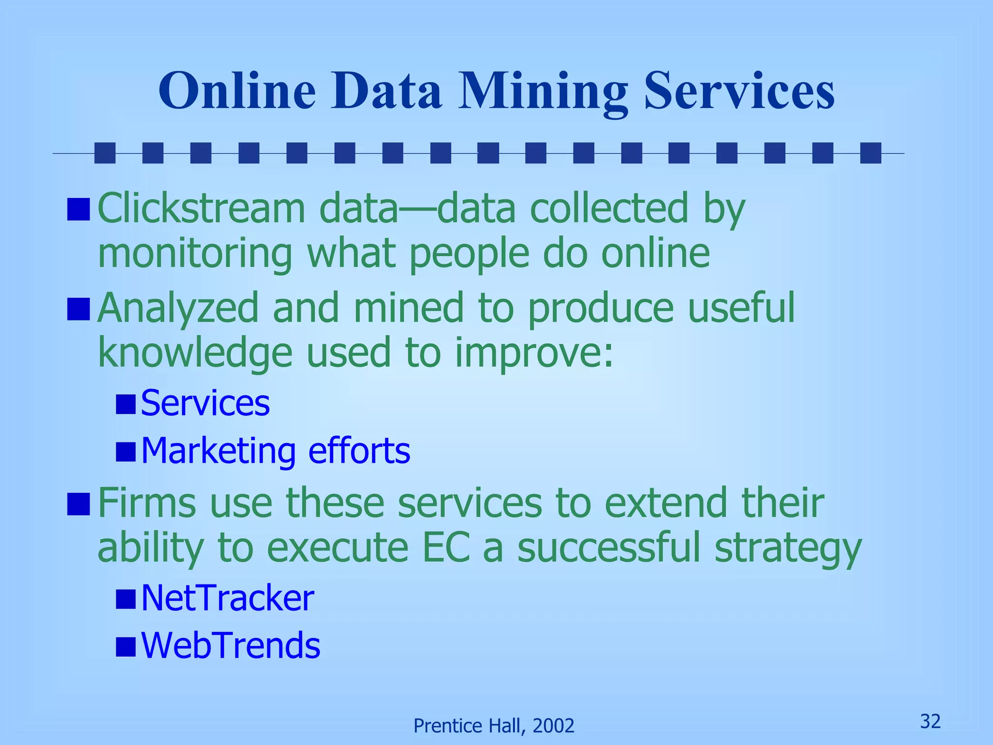 Online Data Mining Services Clickstream data—data collected by monitoring what people do online Analyzed and mined to produce useful knowledge used to improve: Services Marketing efforts Firms use these services to extend their ability to execute EC a successful strategy NetTracker WebTrends 