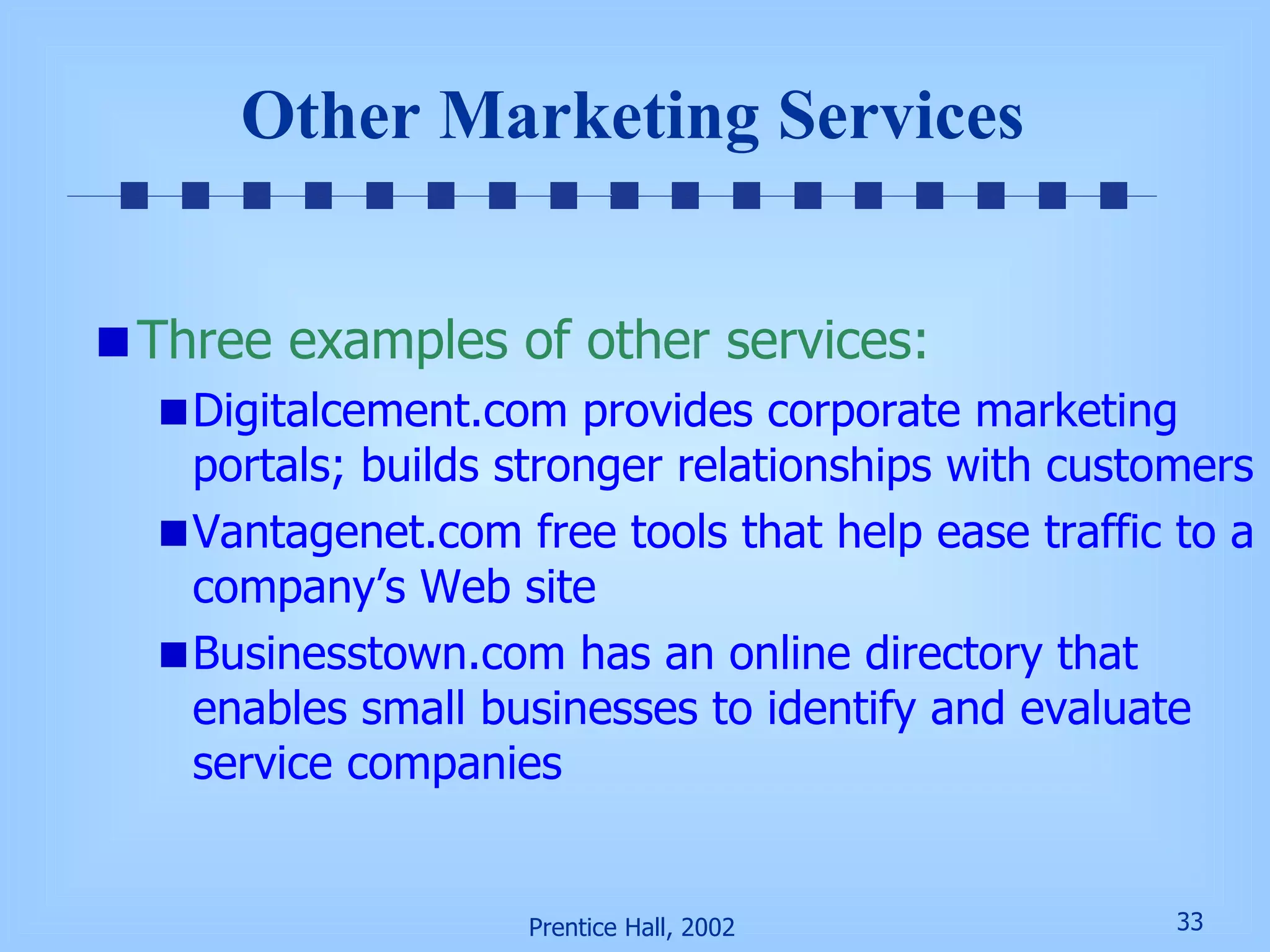 Other Marketing Services Three examples of other services: Digitalcement.com provides corporate marketing portals; builds stronger relationships with customers Vantagenet.com free tools that help ease traffic to a company’s Web site Businesstown.com has an online directory that enables small businesses to identify and evaluate service companies 