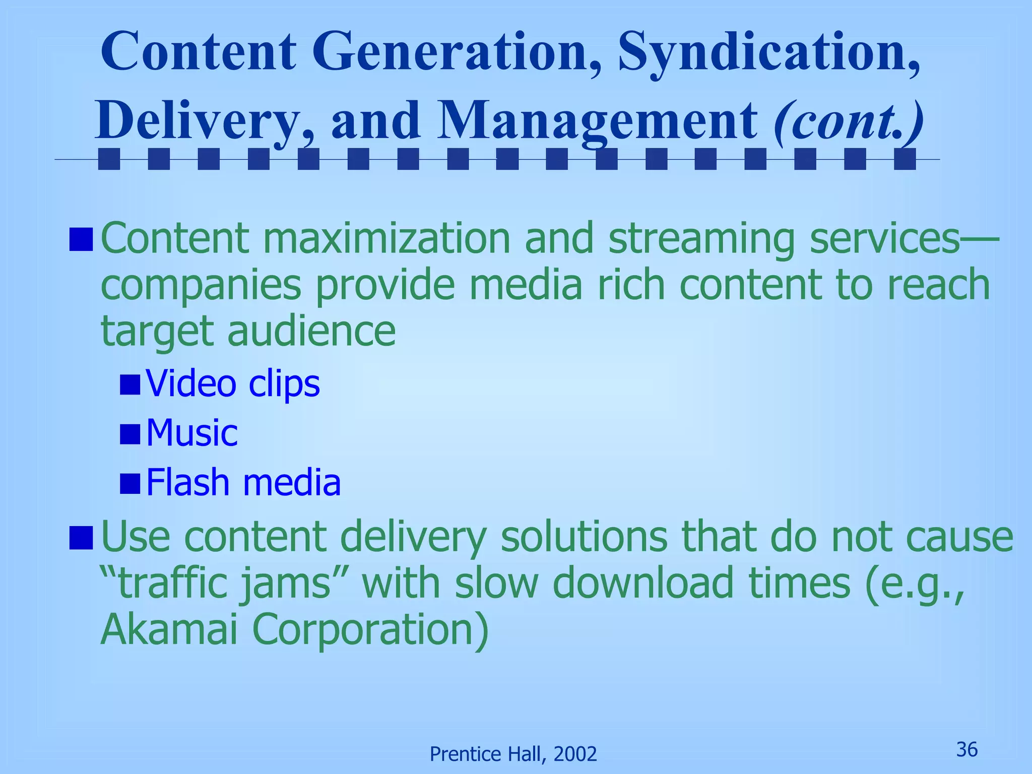 Content Generation, Syndication, Delivery, and Management  (cont.) Content maximization and streaming services—companies provide media rich content to reach target audience Video clips Music Flash media Use content delivery solutions that do not cause “traffic jams” with slow download times (e.g., Akamai Corporation) 