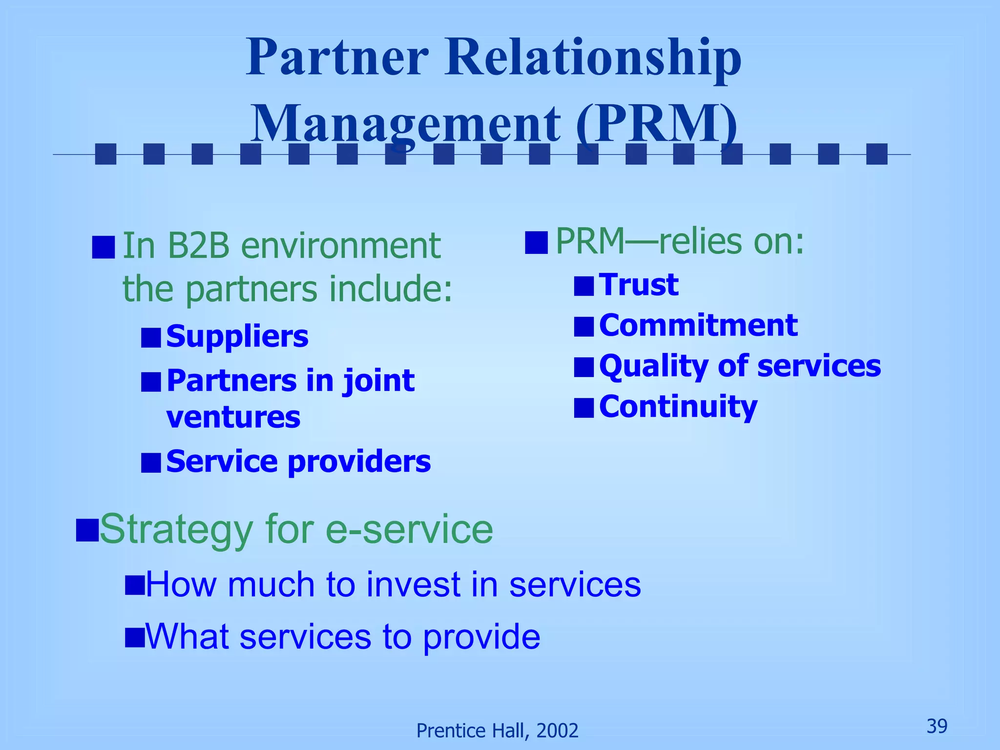 Partner Relationship Management (PRM) In B2B environment the partners include: Suppliers Partners in joint ventures Service providers PRM—relies on:  Trust Commitment Quality of services Continuity Strategy for e-service How much to invest in services What services to provide 