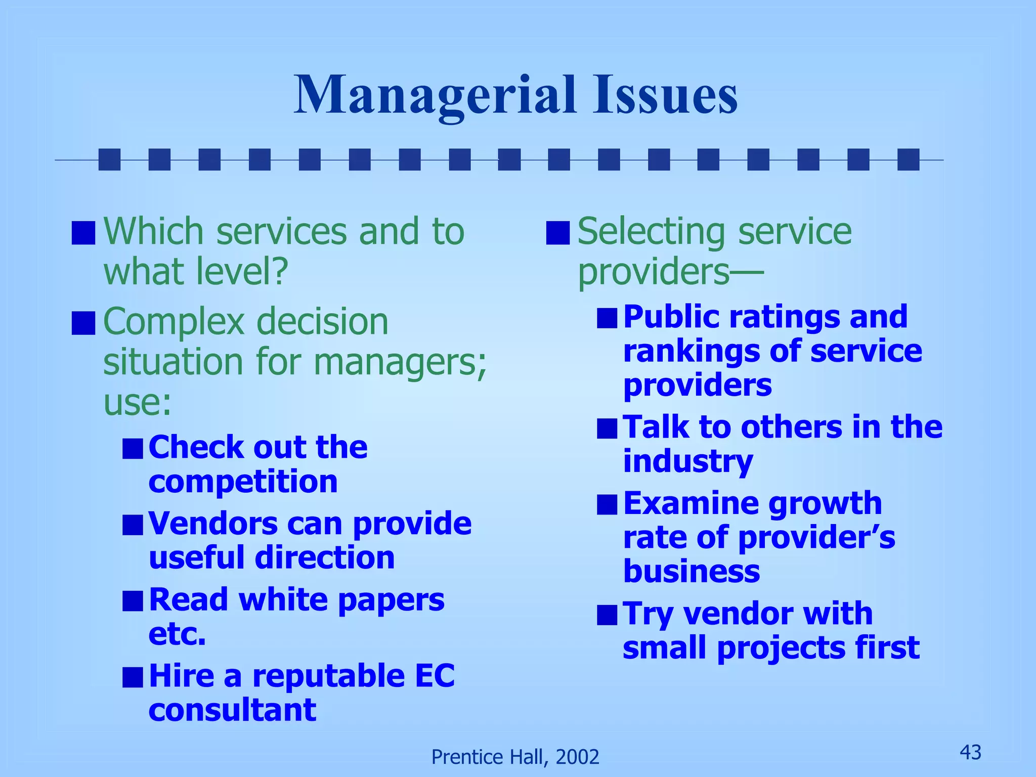 Managerial Issues Which services and to what level? Complex decision situation for managers; use: Check out the competition Vendors can provide useful direction Read white papers etc. Hire a reputable EC consultant Selecting service providers— Public ratings and rankings of service providers Talk to others in the industry Examine growth rate of provider’s business Try vendor with small projects first 
