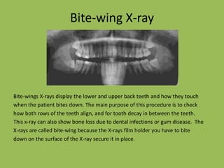 Bite-wing X-rayBite-wings X-rays display the lower and upper back teeth and how they touchwhen the patient bites down. The main purpose of this procedure is to checkhow both rows of the teeth align, andfor tooth decay in between the teeth.This x-ray can also show bone loss due to dental infections or gum disease.  TheX-rays are called bite-wing because the X-rays film holder you have to bitedown on the surface of the X-ray secure it in place.     