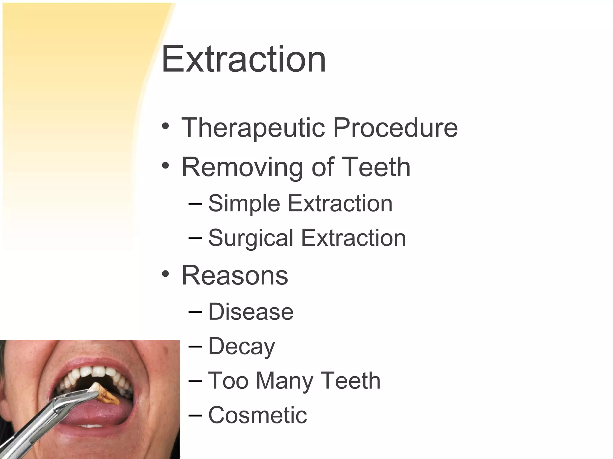 Extraction
• Therapeutic Procedure
• Removing of Teeth
  – Simple Extraction
  – Surgical Extraction
• Reasons
  – Disease
  – Decay
  – Too Many Teeth
  – Cosmetic
 