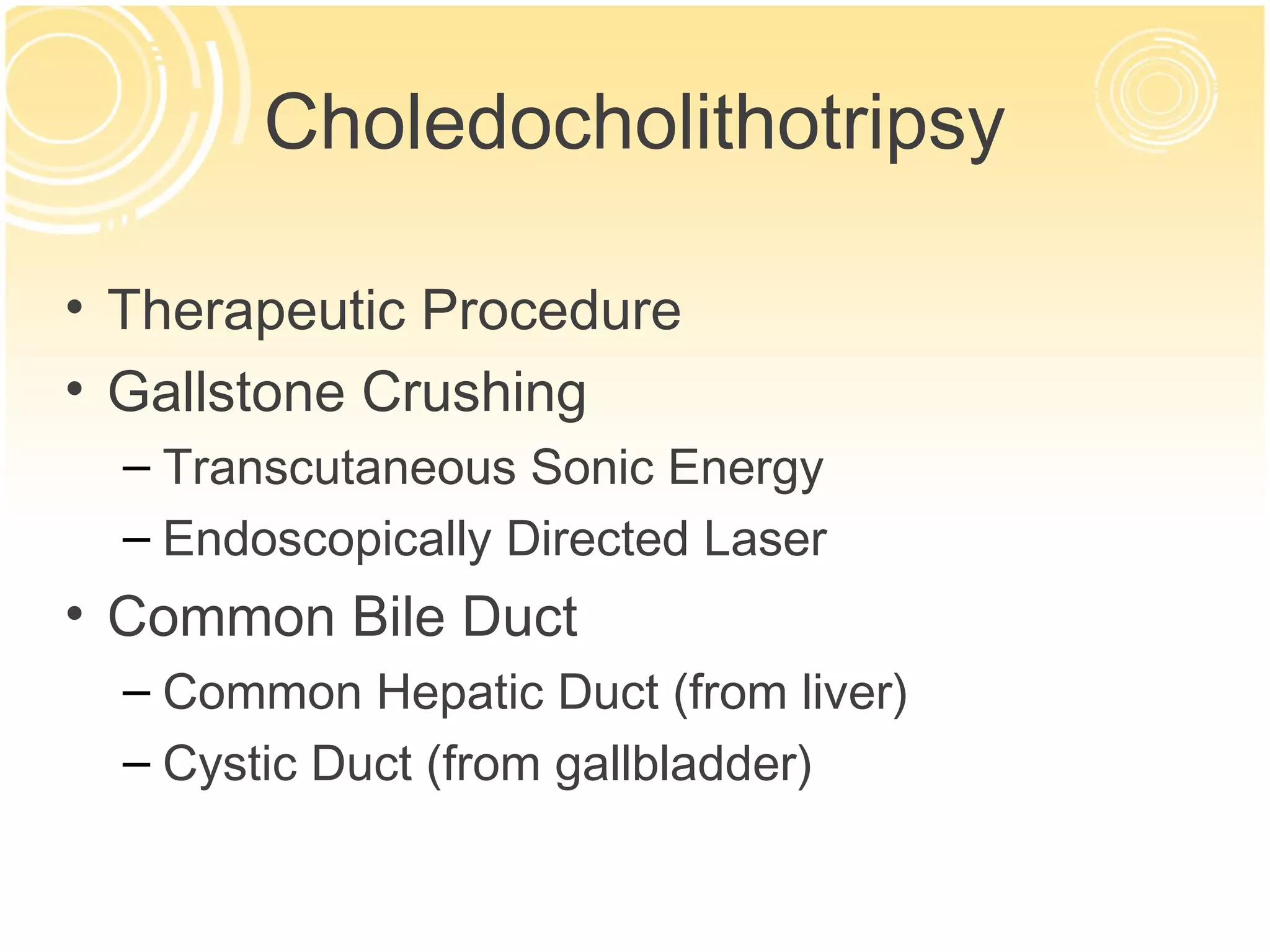 Choledocholithotripsy

• Therapeutic Procedure
• Gallstone Crushing
  – Transcutaneous Sonic Energy
  – Endoscopically Directed Laser
• Common Bile Duct
  – Common Hepatic Duct (from liver)
  – Cystic Duct (from gallbladder)
 
