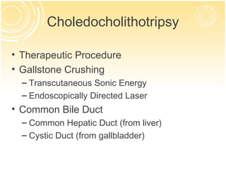 Choledocholithotripsy

• Therapeutic Procedure
• Gallstone Crushing
  – Transcutaneous Sonic Energy
  – Endoscopically Directed Laser
• Common Bile Duct
  – Common Hepatic Duct (from liver)
  – Cystic Duct (from gallbladder)
 
