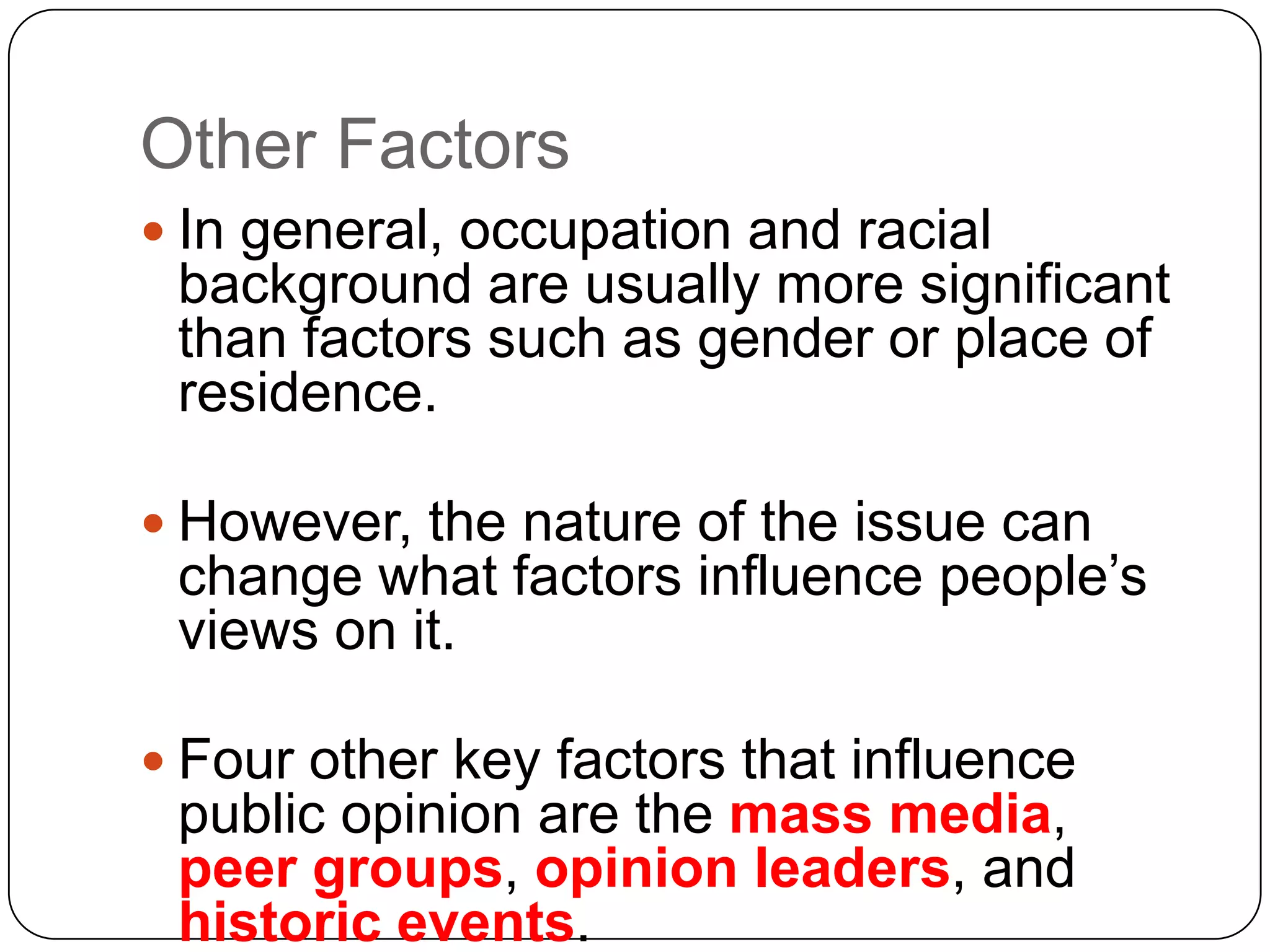 Other Factors
 In general, occupation and racial
background are usually more significant
than factors such as gender or place of
residence.
 However, the nature of the issue can
change what factors influence people’s
views on it.
 Four other key factors that influence
public opinion are the mass media,
peer groups, opinion leaders, and
historic events.
 