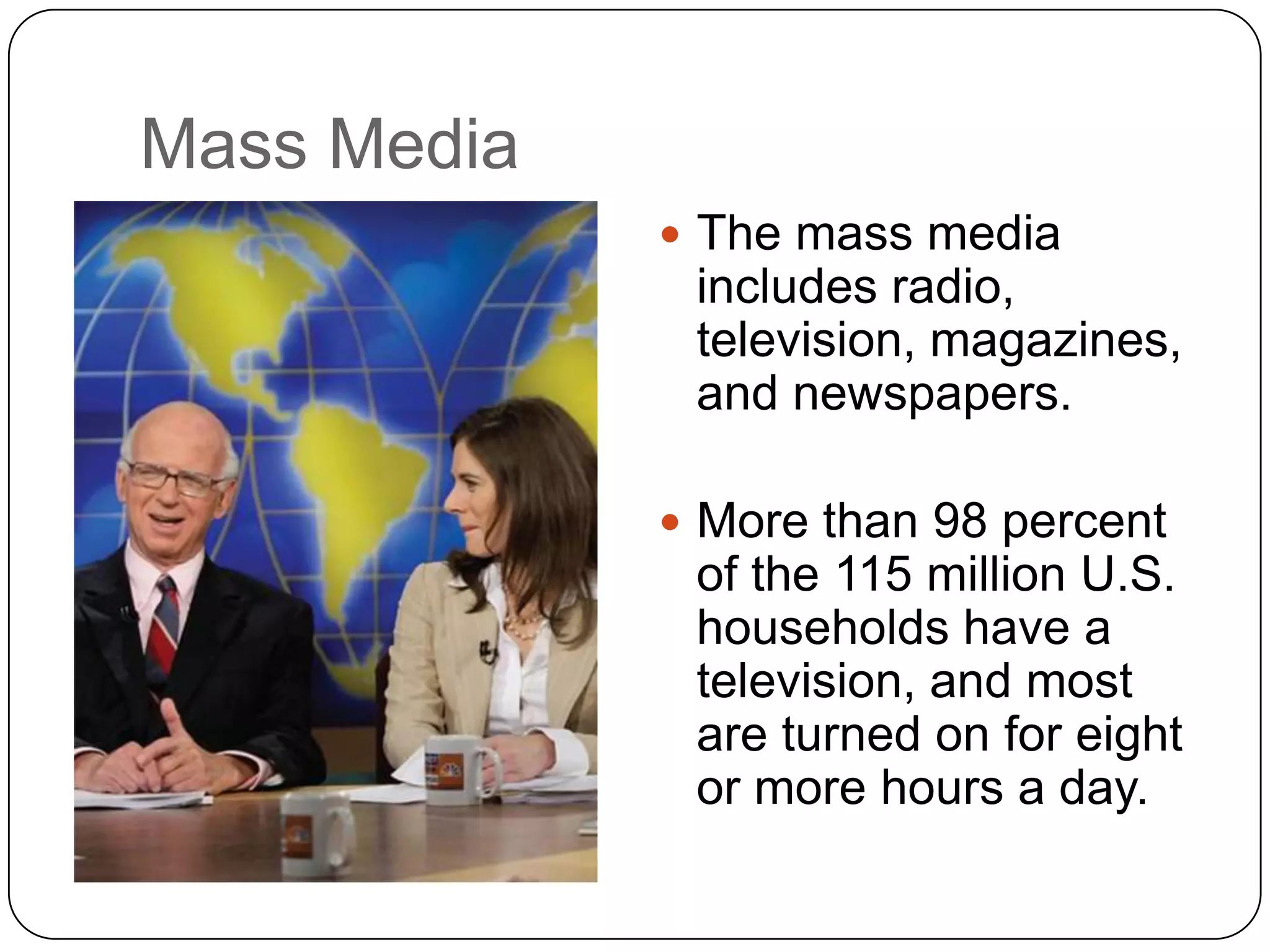 Mass Media
 The mass media
includes radio,
television, magazines,
and newspapers.
 More than 98 percent
of the 115 million U.S.
households have a
television, and most
are turned on for eight
or more hours a day.
 