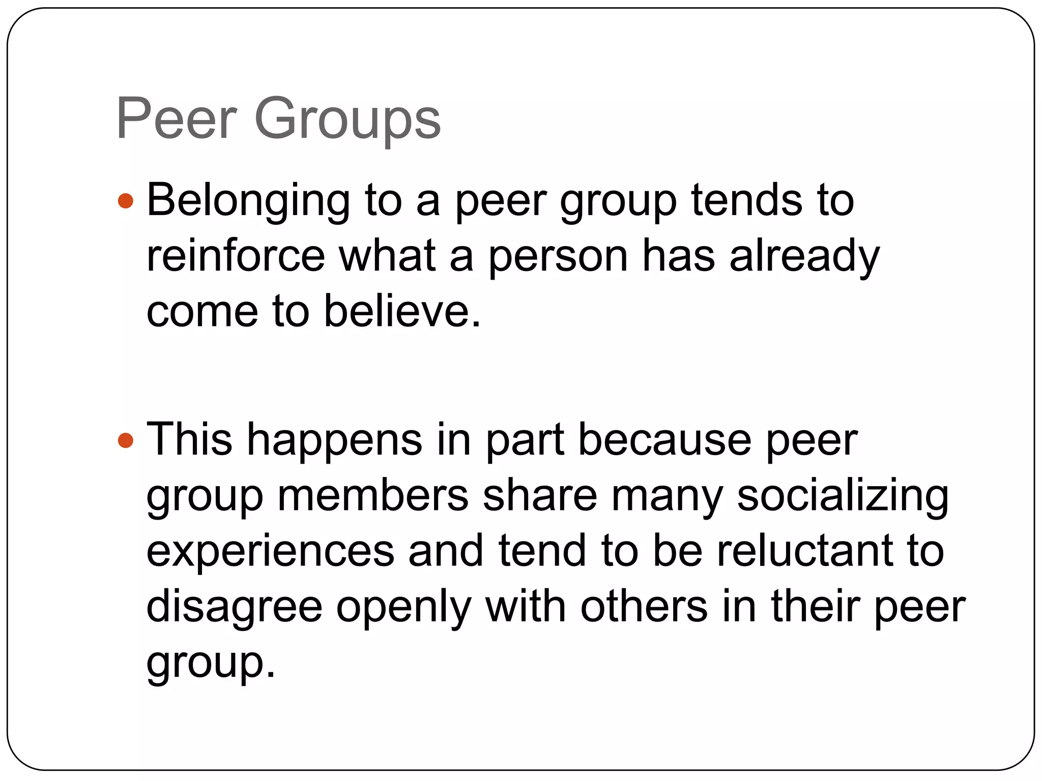 Peer Groups
 Belonging to a peer group tends to
reinforce what a person has already
come to believe.
 This happens in part because peer
group members share many socializing
experiences and tend to be reluctant to
disagree openly with others in their peer
group.
 