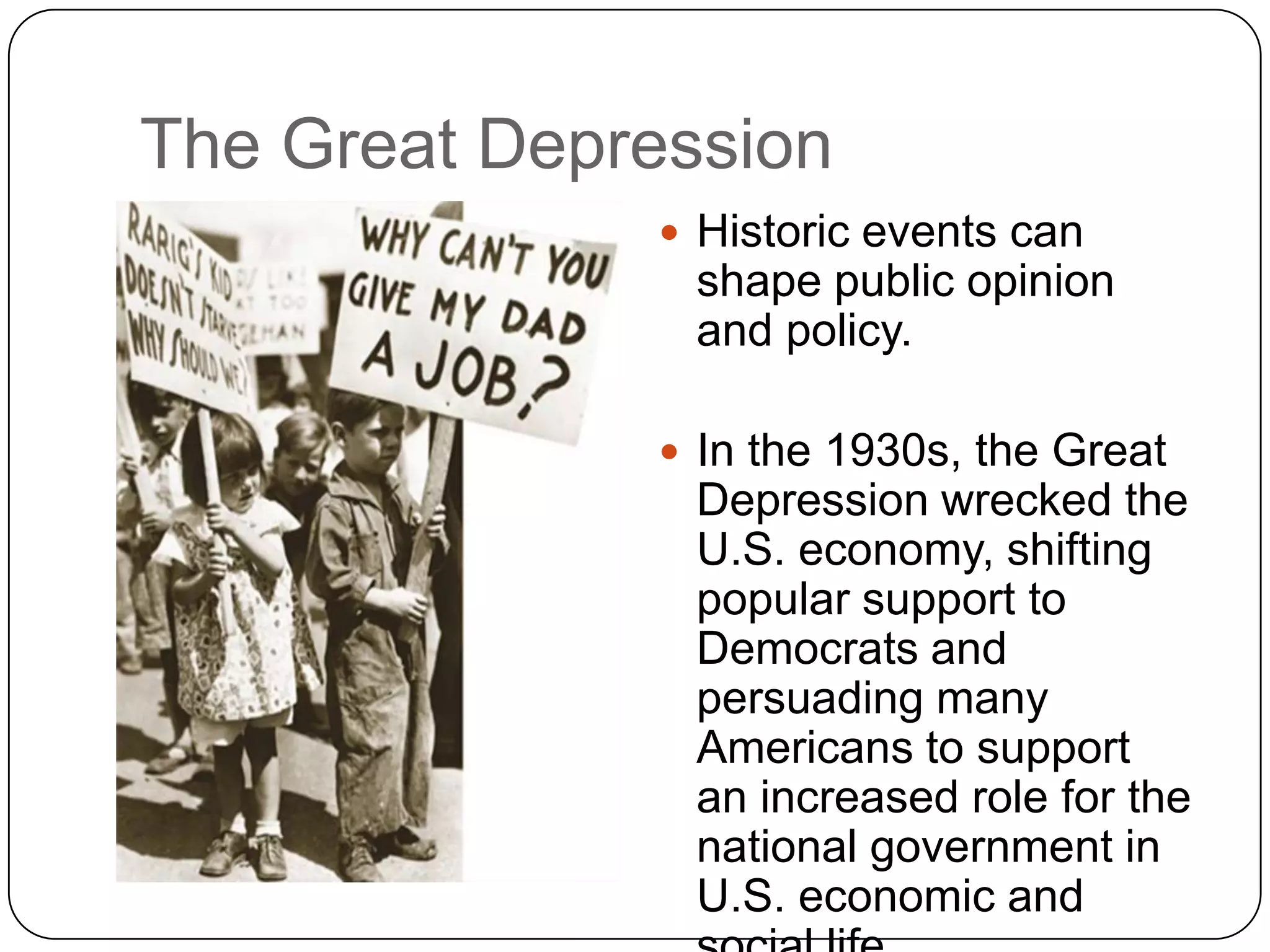 The Great Depression
 Historic events can
shape public opinion
and policy.
 In the 1930s, the Great
Depression wrecked the
U.S. economy, shifting
popular support to
Democrats and
persuading many
Americans to support
an increased role for the
national government in
U.S. economic and
 