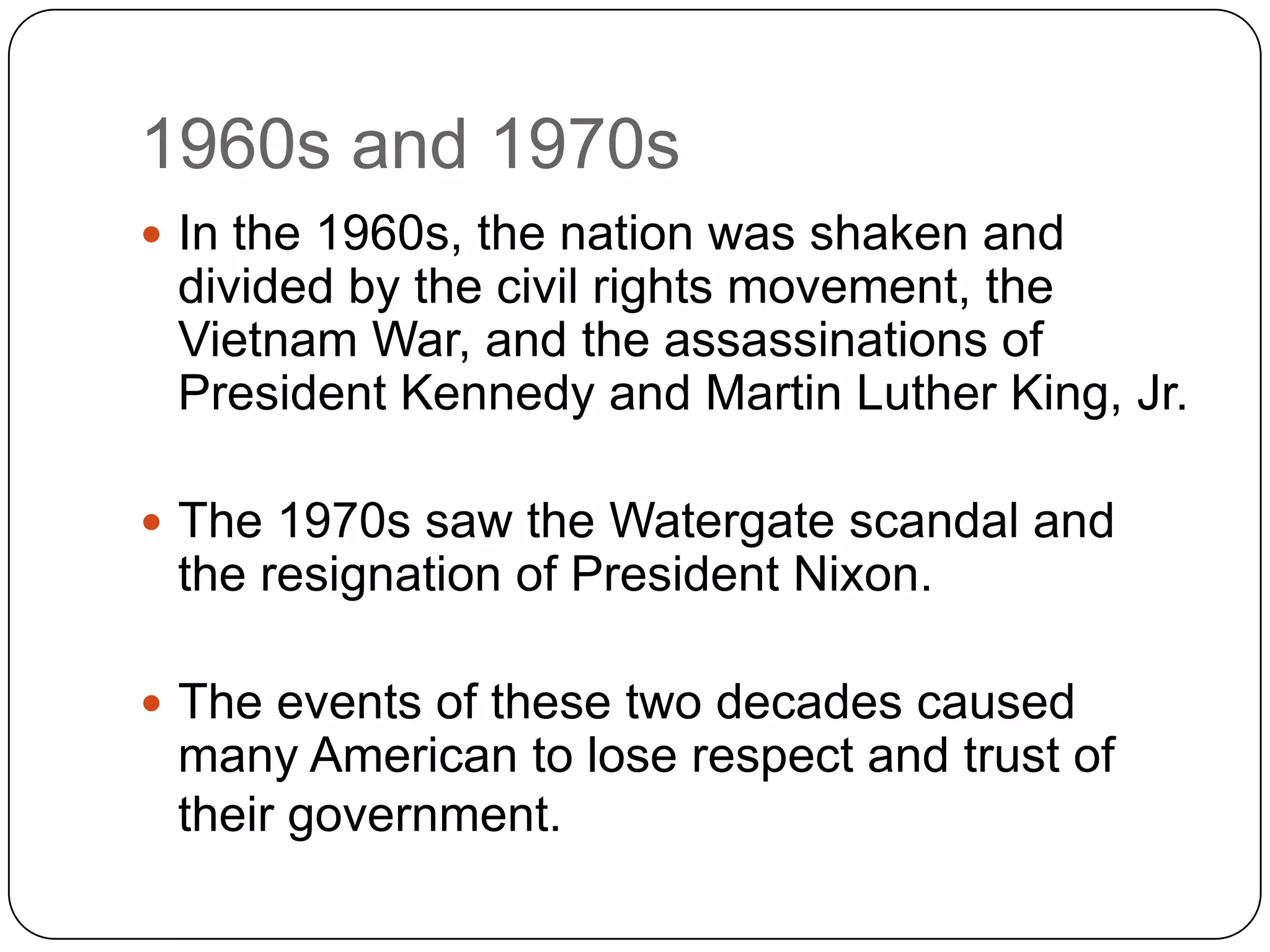 1960s and 1970s
 In the 1960s, the nation was shaken and
divided by the civil rights movement, the
Vietnam War, and the assassinations of
President Kennedy and Martin Luther King, Jr.
 The 1970s saw the Watergate scandal and
the resignation of President Nixon.
 The events of these two decades caused
many American to lose respect and trust of
their government.
 