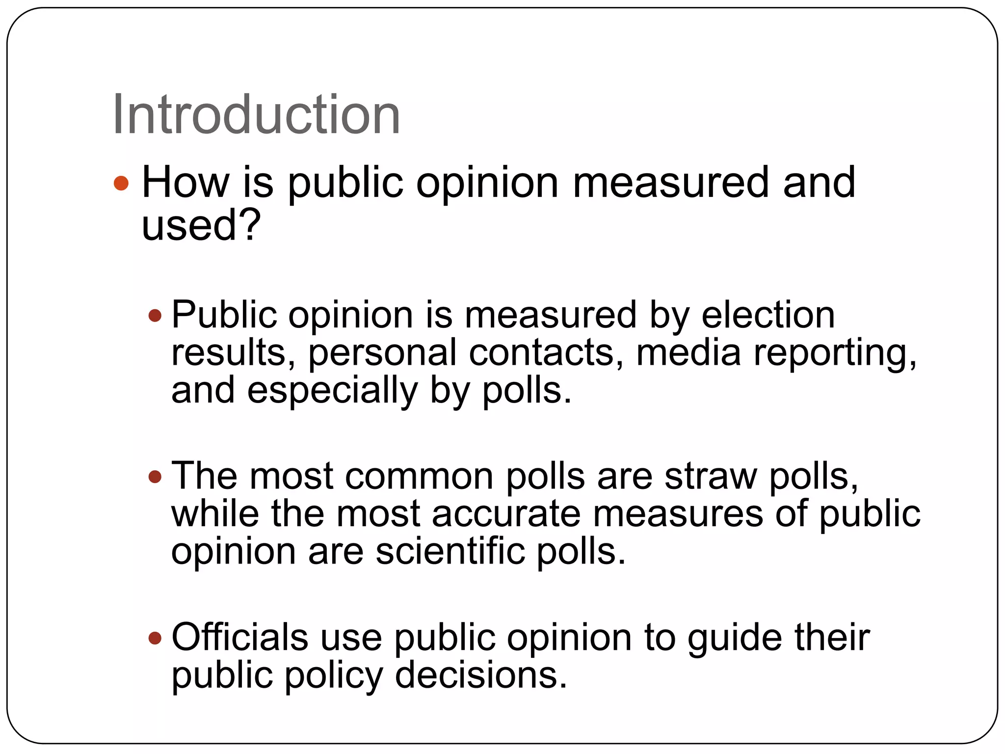 Introduction
 How is public opinion measured and
used?
 Public opinion is measured by election
results, personal contacts, media reporting,
and especially by polls.
 The most common polls are straw polls,
while the most accurate measures of public
opinion are scientific polls.
 Officials use public opinion to guide their
public policy decisions.
 