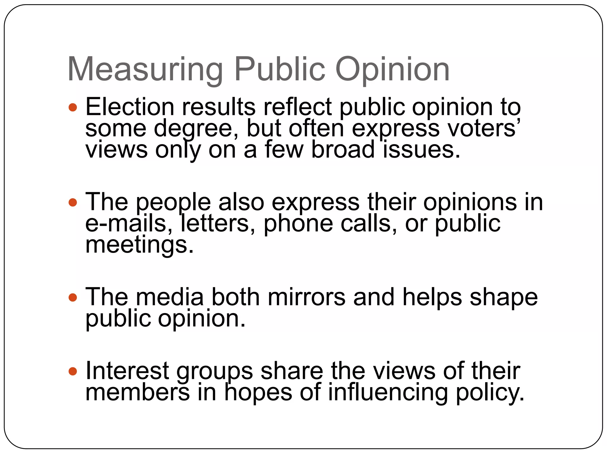 Measuring Public Opinion
 Election results reflect public opinion to
some degree, but often express voters’
views only on a few broad issues.
 The people also express their opinions in
e-mails, letters, phone calls, or public
meetings.
 The media both mirrors and helps shape
public opinion.
 Interest groups share the views of their
members in hopes of influencing policy.
 