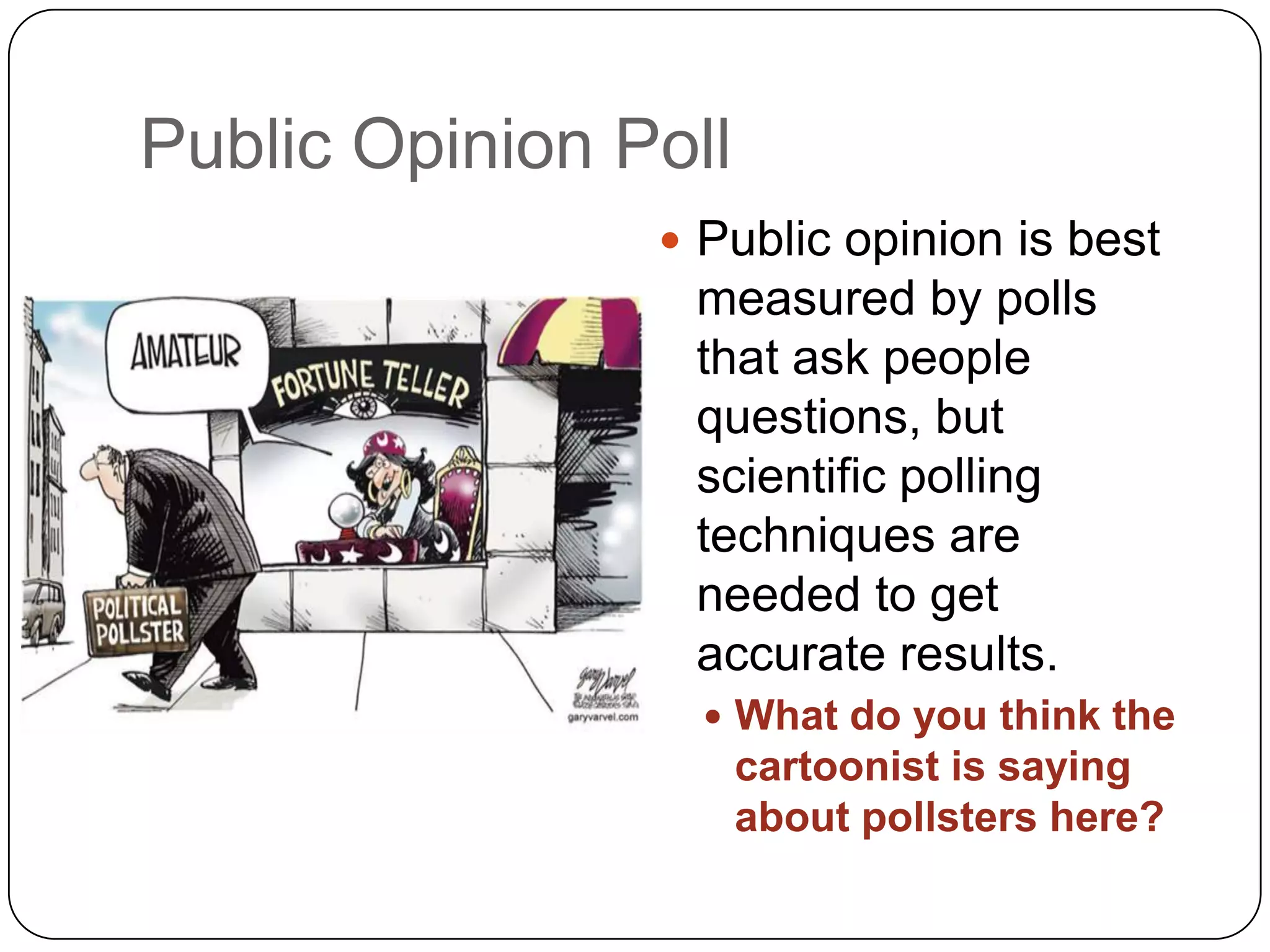 Public Opinion Poll
 Public opinion is best
measured by polls
that ask people
questions, but
scientific polling
techniques are
needed to get
accurate results.
 What do you think the
cartoonist is saying
about pollsters here?
 