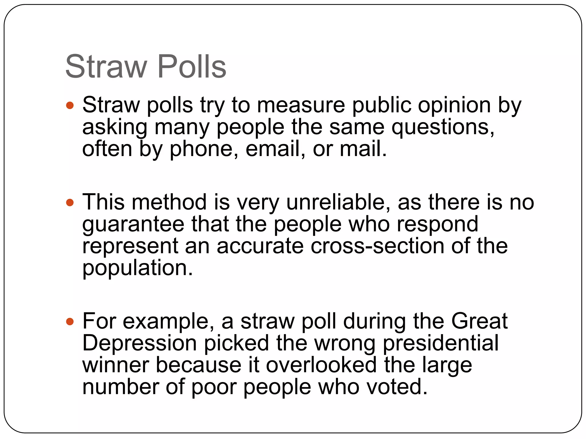 Straw Polls
 Straw polls try to measure public opinion by
asking many people the same questions,
often by phone, email, or mail.
 This method is very unreliable, as there is no
guarantee that the people who respond
represent an accurate cross-section of the
population.
 For example, a straw poll during the Great
Depression picked the wrong presidential
winner because it overlooked the large
number of poor people who voted.
 