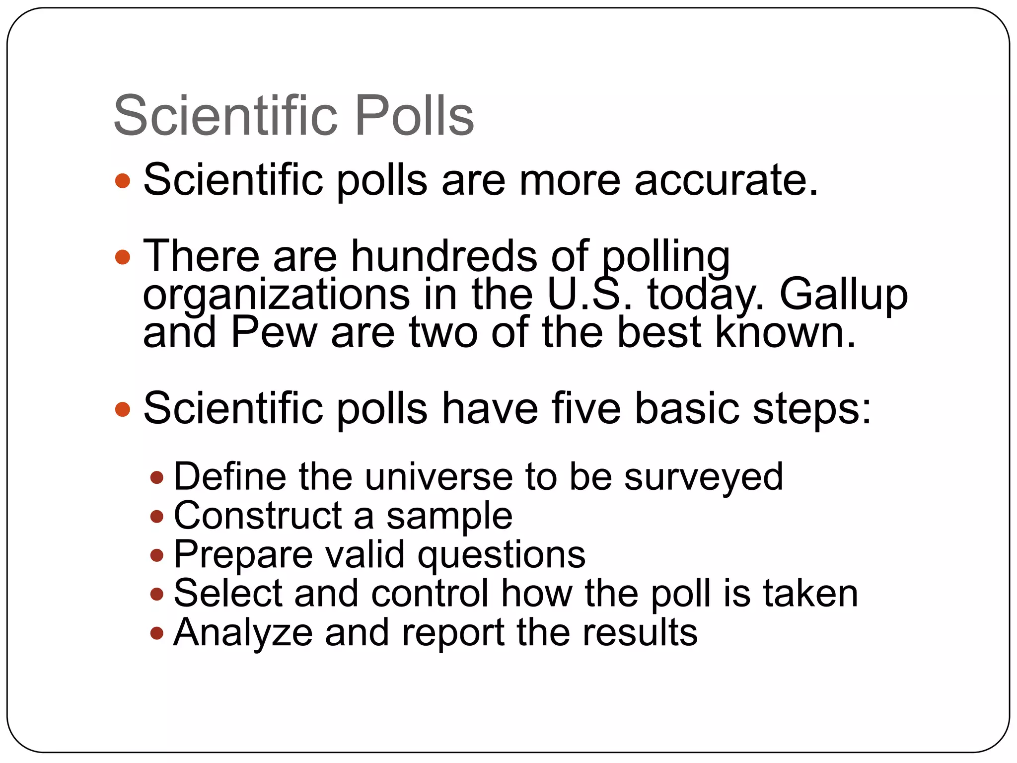 Scientific Polls
 Scientific polls are more accurate.
 There are hundreds of polling
organizations in the U.S. today. Gallup
and Pew are two of the best known.
 Scientific polls have five basic steps:
 Define the universe to be surveyed
 Construct a sample
 Prepare valid questions
 Select and control how the poll is taken
 Analyze and report the results
 