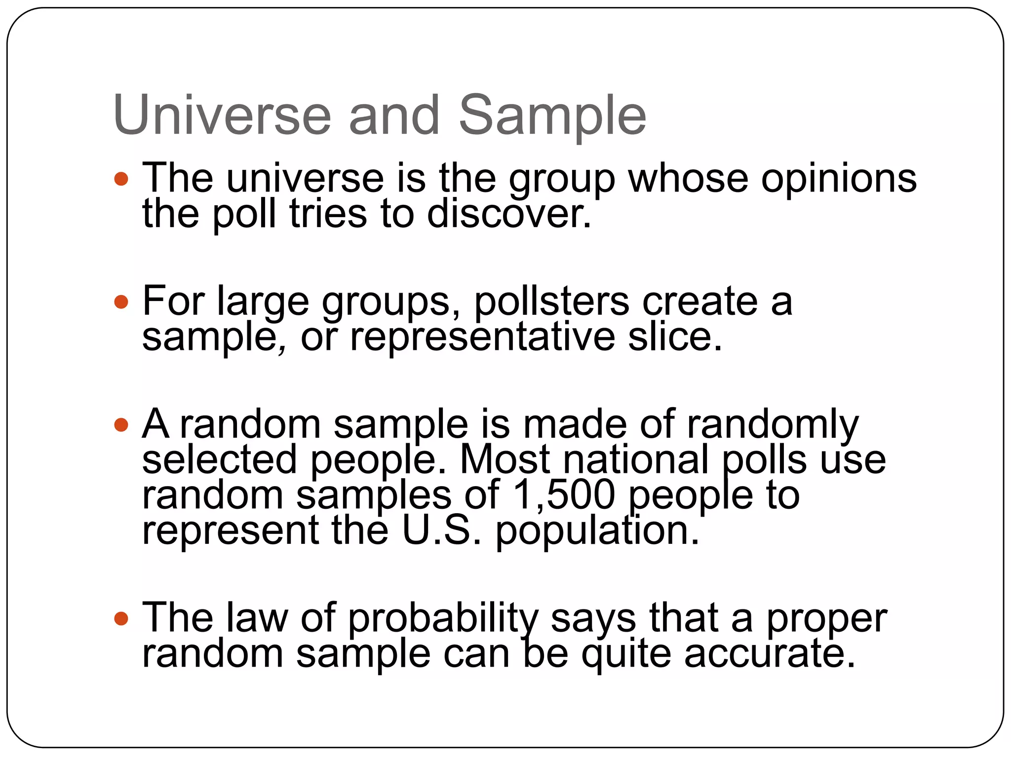Universe and Sample
 The universe is the group whose opinions
the poll tries to discover.
 For large groups, pollsters create a
sample, or representative slice.
 A random sample is made of randomly
selected people. Most national polls use
random samples of 1,500 people to
represent the U.S. population.
 The law of probability says that a proper
random sample can be quite accurate.
 