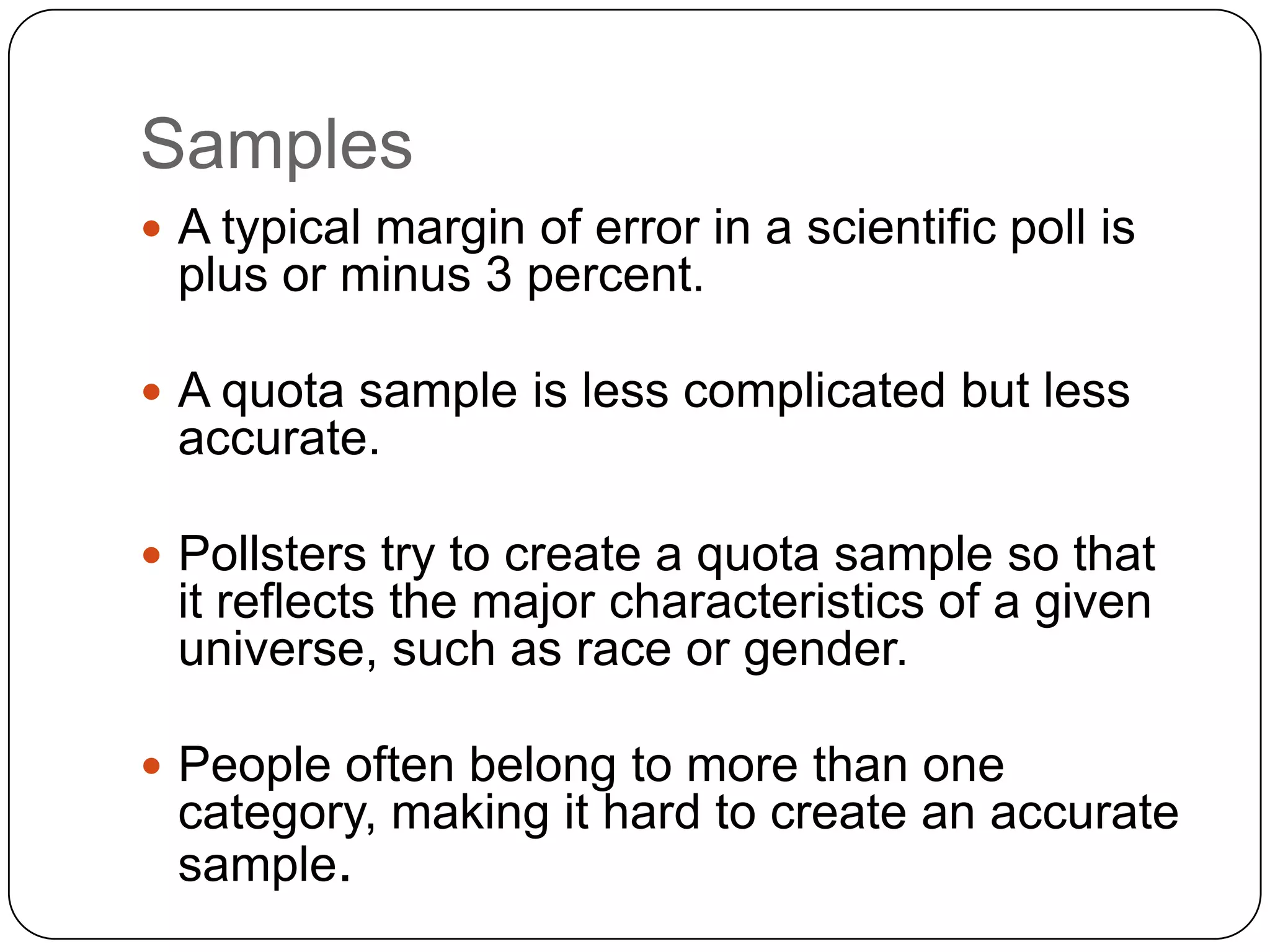 Samples
 A typical margin of error in a scientific poll is
plus or minus 3 percent.
 A quota sample is less complicated but less
accurate.
 Pollsters try to create a quota sample so that
it reflects the major characteristics of a given
universe, such as race or gender.
 People often belong to more than one
category, making it hard to create an accurate
sample.
 