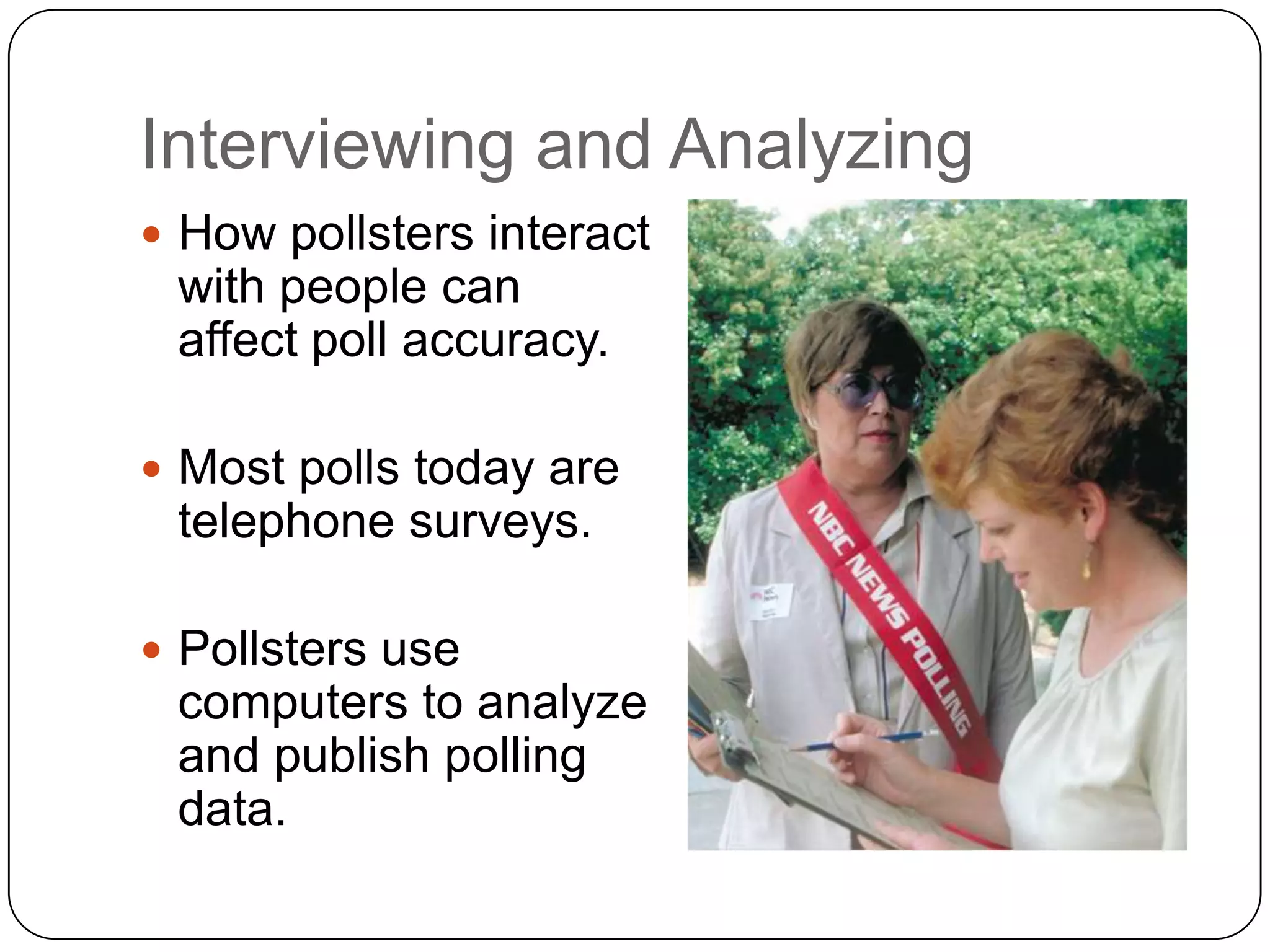 Interviewing and Analyzing
 How pollsters interact
with people can
affect poll accuracy.
 Most polls today are
telephone surveys.
 Pollsters use
computers to analyze
and publish polling
data.
 