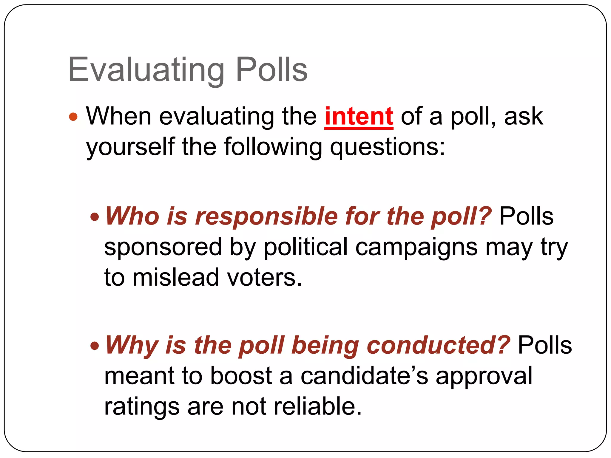 Evaluating Polls
 When evaluating the intent of a poll, ask
yourself the following questions:
 Who is responsible for the poll? Polls
sponsored by political campaigns may try
to mislead voters.
 Why is the poll being conducted? Polls
meant to boost a candidate’s approval
ratings are not reliable.
 