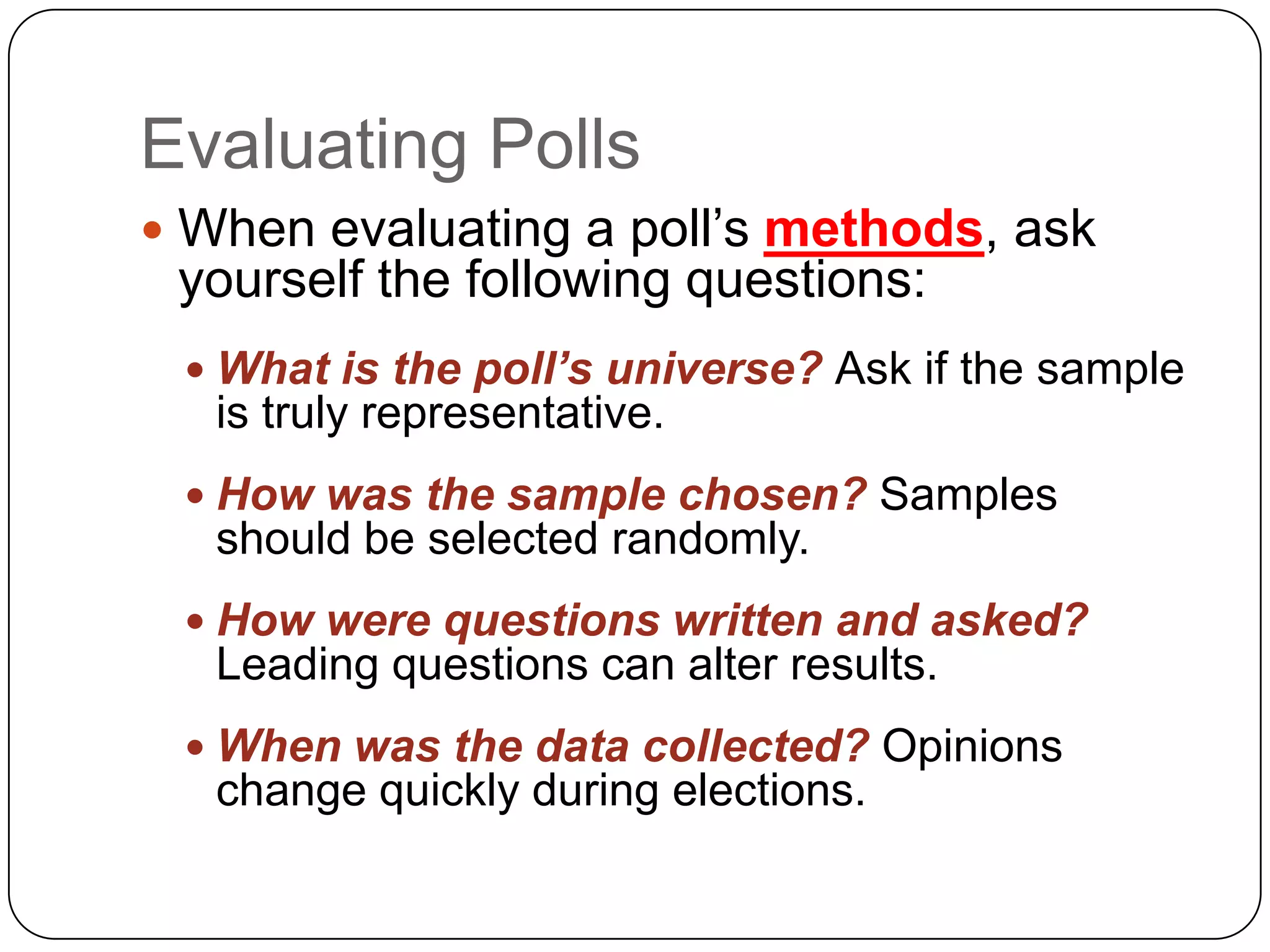 Evaluating Polls
 When evaluating a poll’s methods, ask
yourself the following questions:
 What is the poll’s universe? Ask if the sample
is truly representative.
 How was the sample chosen? Samples
should be selected randomly.
 How were questions written and asked?
Leading questions can alter results.
 When was the data collected? Opinions
change quickly during elections.
 