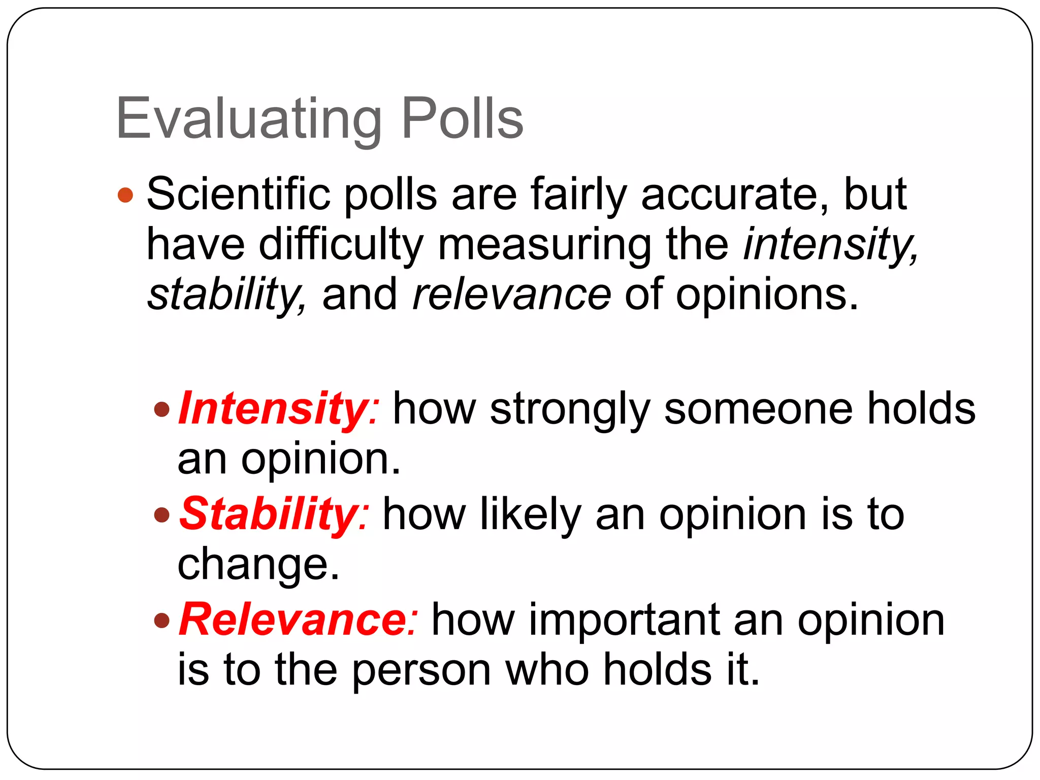 Evaluating Polls
 Scientific polls are fairly accurate, but
have difficulty measuring the intensity,
stability, and relevance of opinions.
Intensity: how strongly someone holds
an opinion.
Stability: how likely an opinion is to
change.
Relevance: how important an opinion
is to the person who holds it.
 