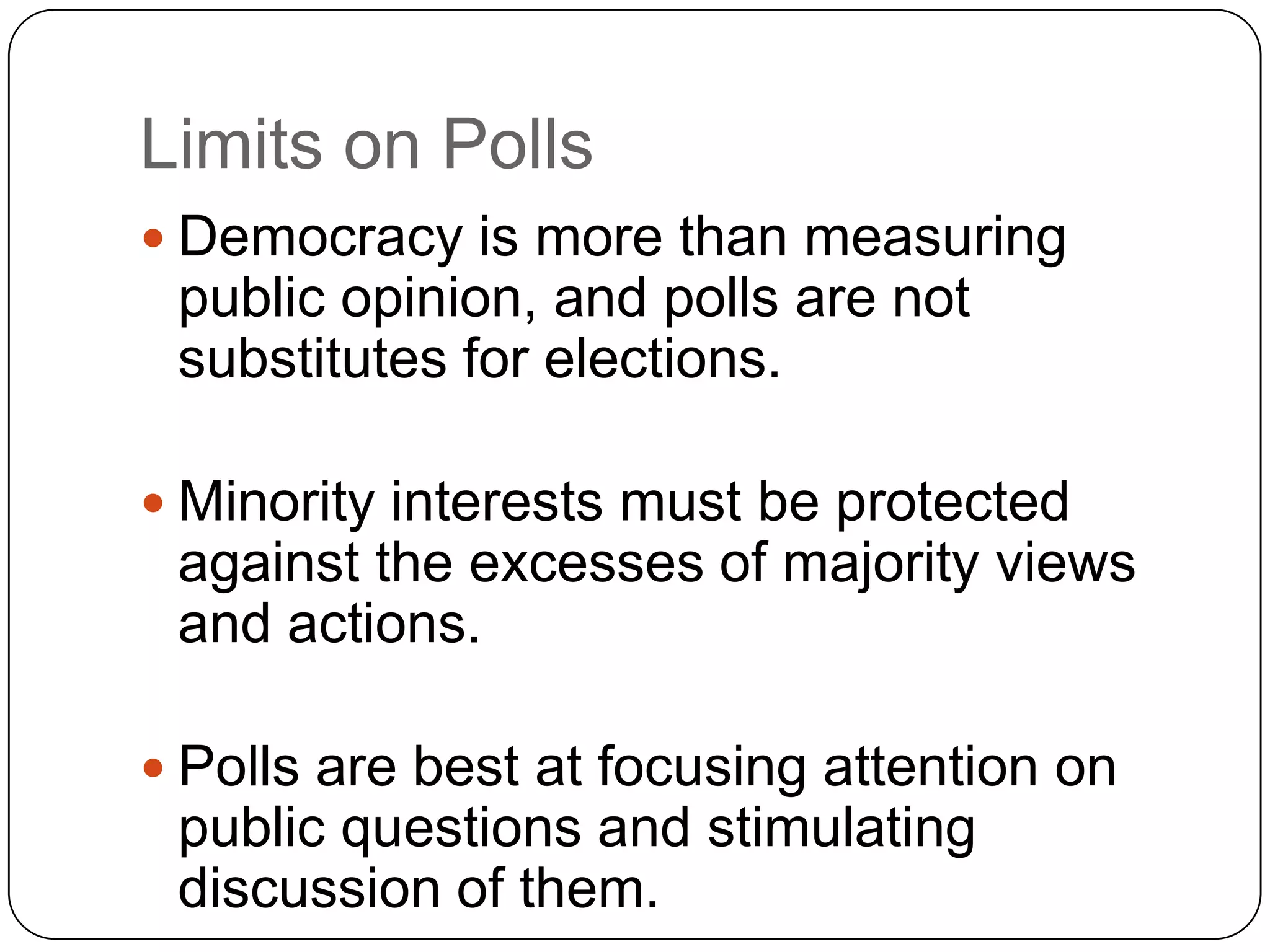 Limits on Polls
 Democracy is more than measuring
public opinion, and polls are not
substitutes for elections.
 Minority interests must be protected
against the excesses of majority views
and actions.
 Polls are best at focusing attention on
public questions and stimulating
discussion of them.
 