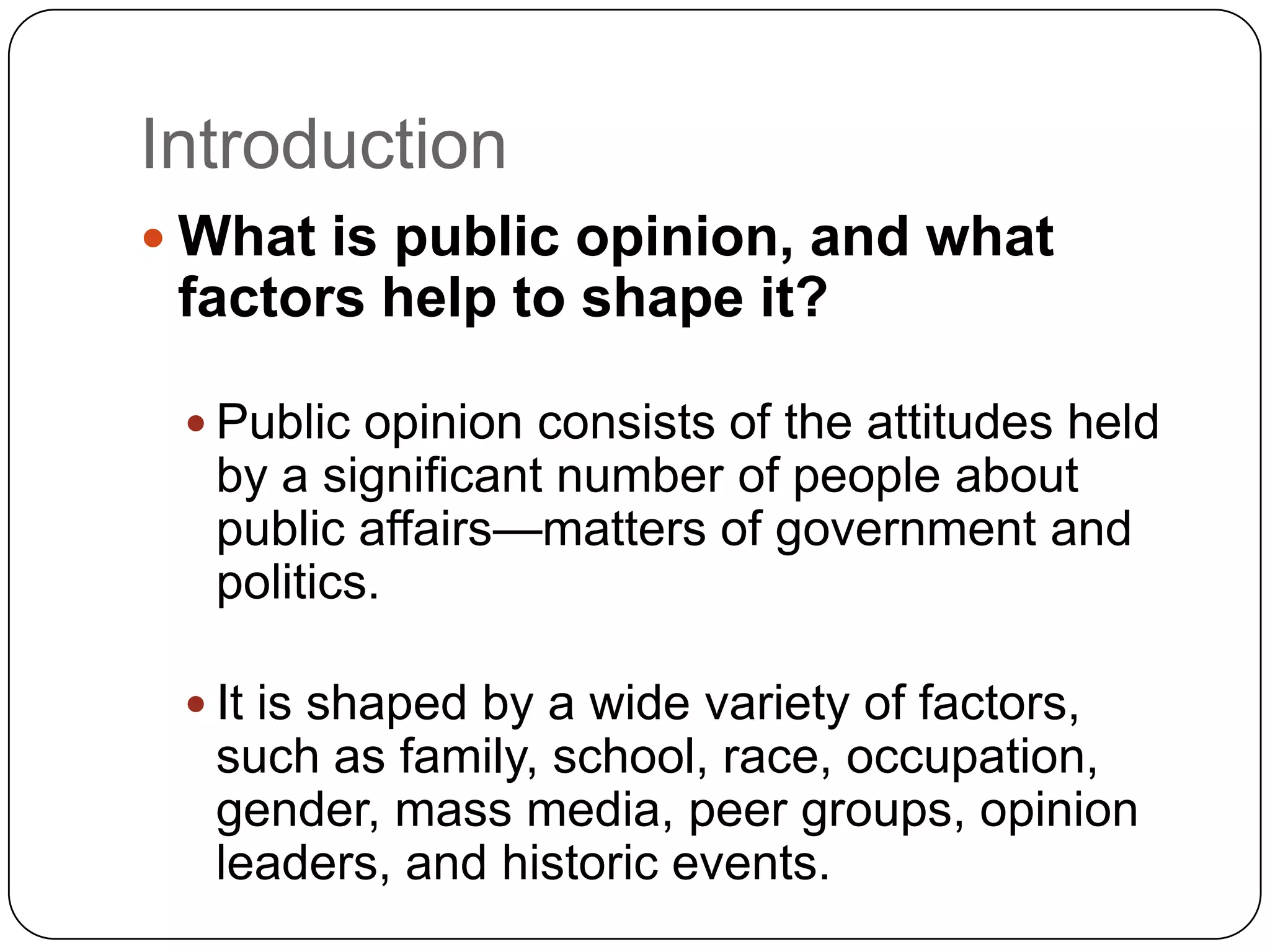 Introduction
 What is public opinion, and what
factors help to shape it?
 Public opinion consists of the attitudes held
by a significant number of people about
public affairs—matters of government and
politics.
 It is shaped by a wide variety of factors,
such as family, school, race, occupation,
gender, mass media, peer groups, opinion
leaders, and historic events.
 