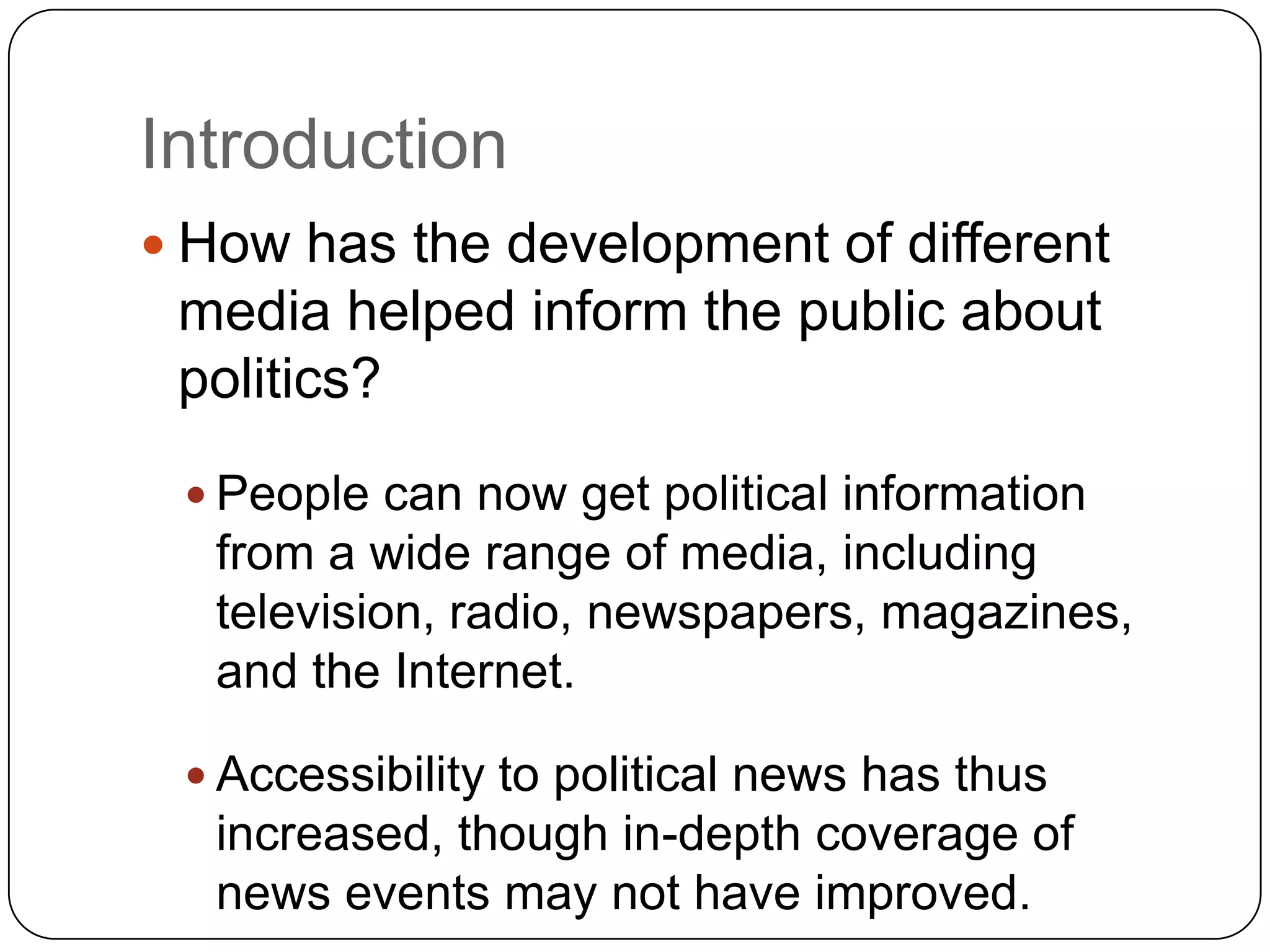 Introduction
 How has the development of different
media helped inform the public about
politics?
 People can now get political information
from a wide range of media, including
television, radio, newspapers, magazines,
and the Internet.
 Accessibility to political news has thus
increased, though in-depth coverage of
news events may not have improved.
 