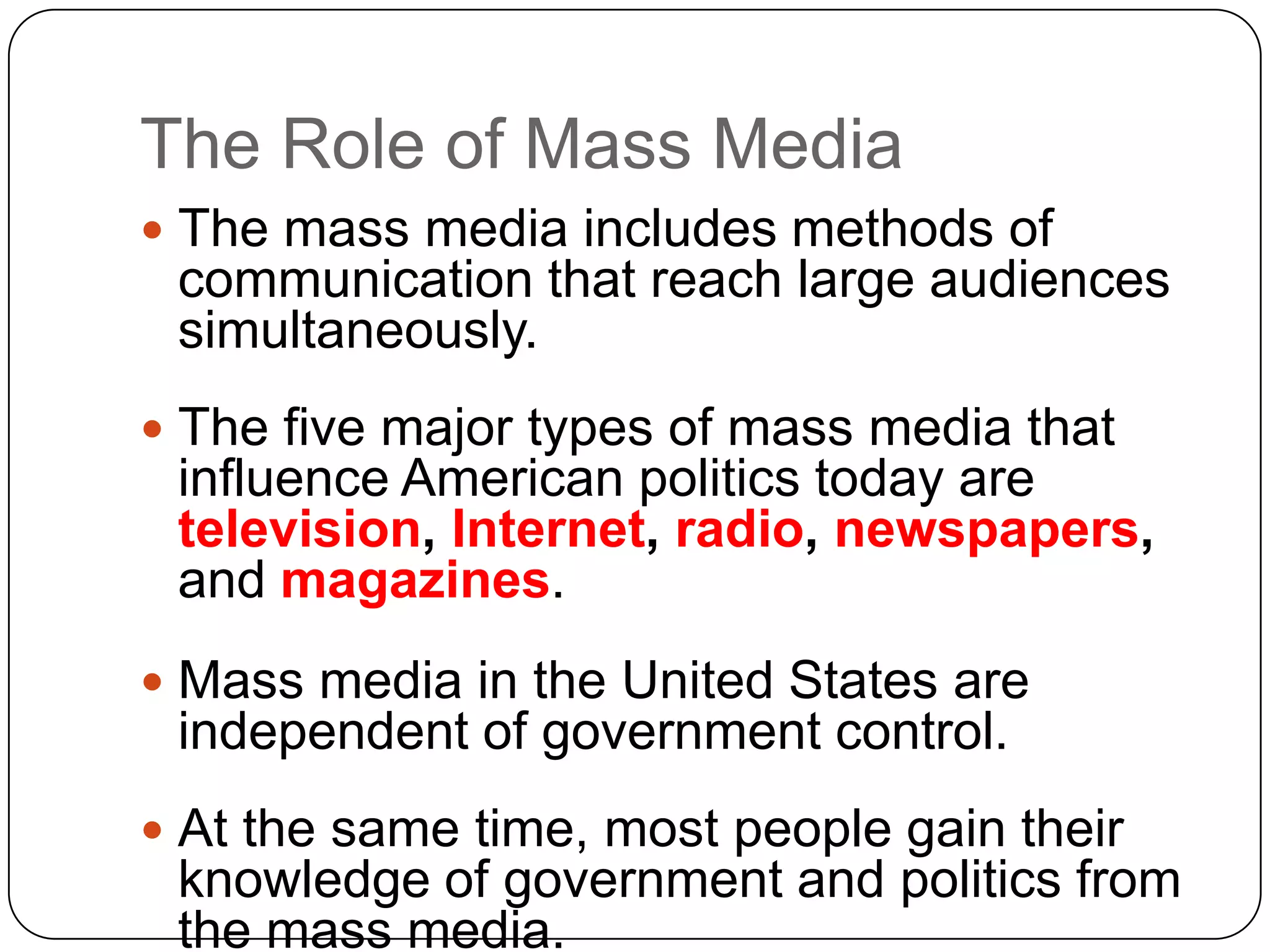 The Role of Mass Media
 The mass media includes methods of
communication that reach large audiences
simultaneously.
 The five major types of mass media that
influence American politics today are
television, Internet, radio, newspapers,
and magazines.
 Mass media in the United States are
independent of government control.
 At the same time, most people gain their
knowledge of government and politics from
the mass media.
 