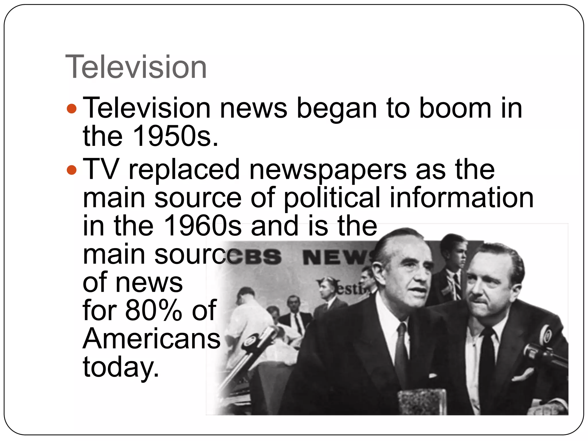 Television
 Television news began to boom in
the 1950s.
 TV replaced newspapers as the
main source of political information
in the 1960s and is the
main source
of news
for 80% of
Americans
today.
 