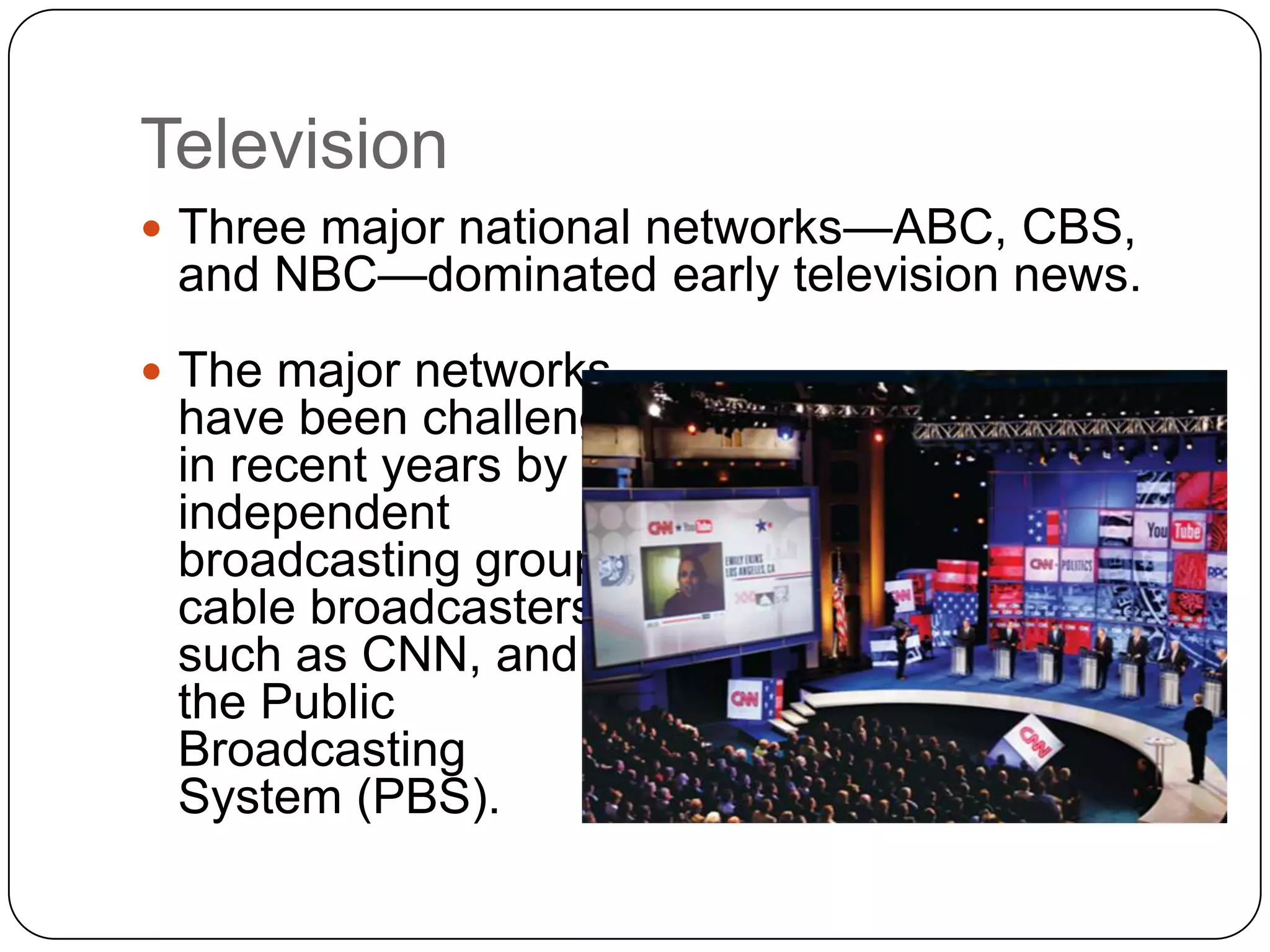 Television
 Three major national networks—ABC, CBS,
and NBC—dominated early television news.
 The major networks
have been challenged
in recent years by
independent
broadcasting groups,
cable broadcasters
such as CNN, and
the Public
Broadcasting
System (PBS).
 