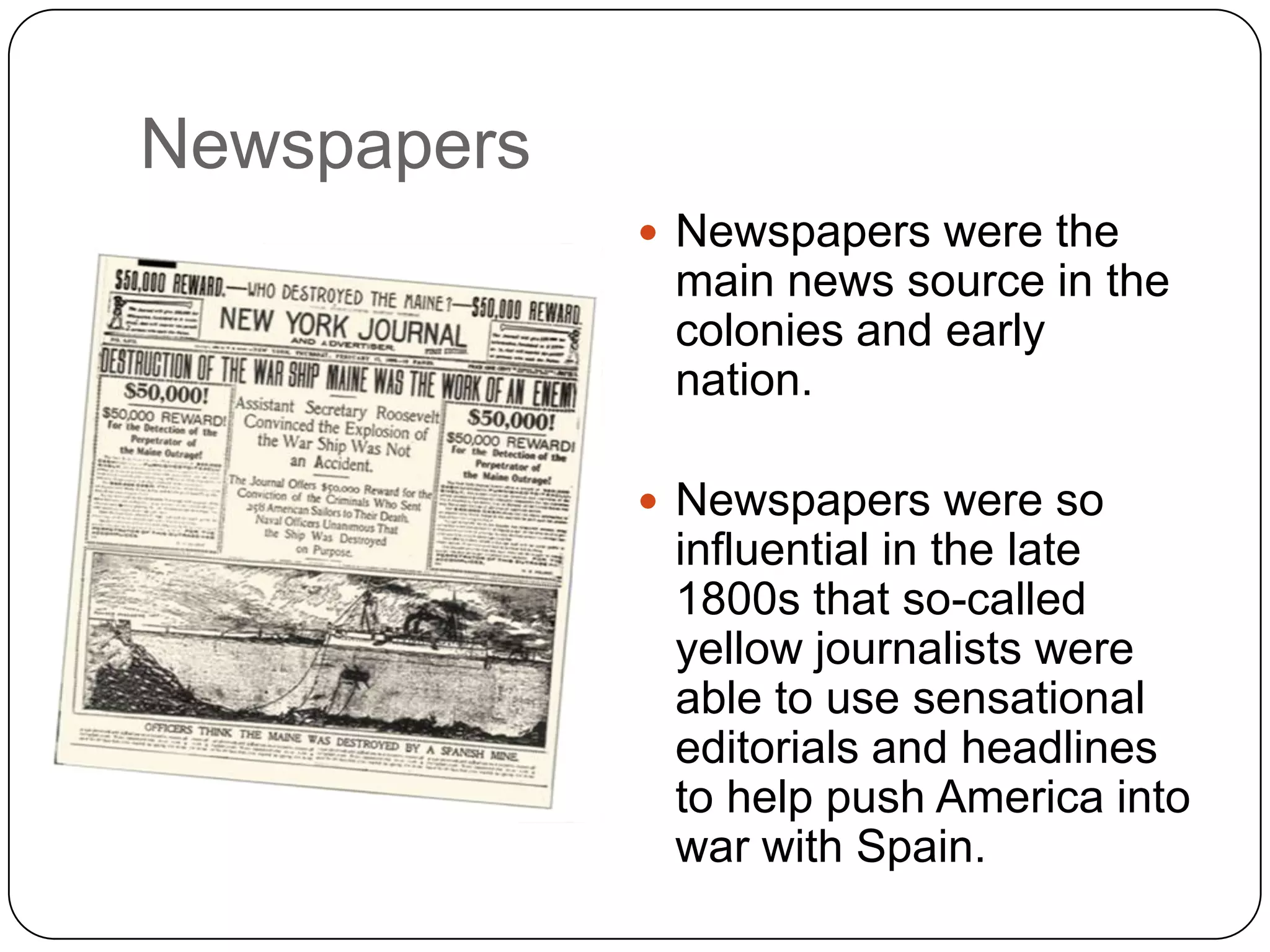 Newspapers
 Newspapers were the
main news source in the
colonies and early
nation.
 Newspapers were so
influential in the late
1800s that so-called
yellow journalists were
able to use sensational
editorials and headlines
to help push America into
war with Spain.
 