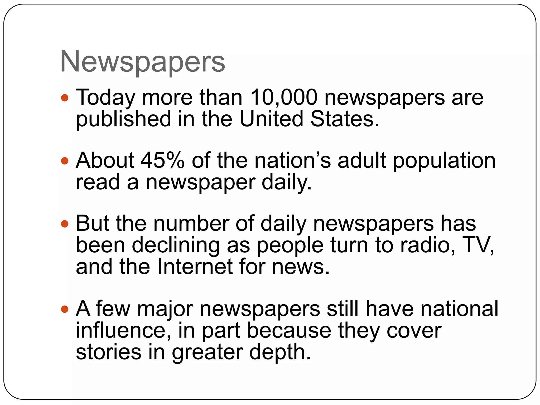 Newspapers
 Today more than 10,000 newspapers are
published in the United States.
 About 45% of the nation’s adult population
read a newspaper daily.
 But the number of daily newspapers has
been declining as people turn to radio, TV,
and the Internet for news.
 A few major newspapers still have national
influence, in part because they cover
stories in greater depth.
 