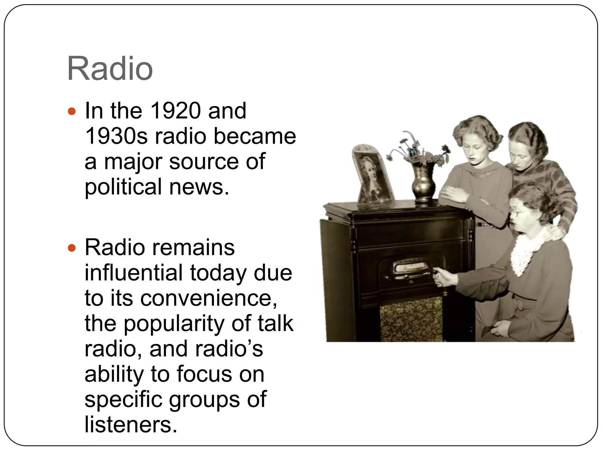 Radio
 In the 1920 and
1930s radio became
a major source of
political news.
 Radio remains
influential today due
to its convenience,
the popularity of talk
radio, and radio’s
ability to focus on
specific groups of
listeners.
 