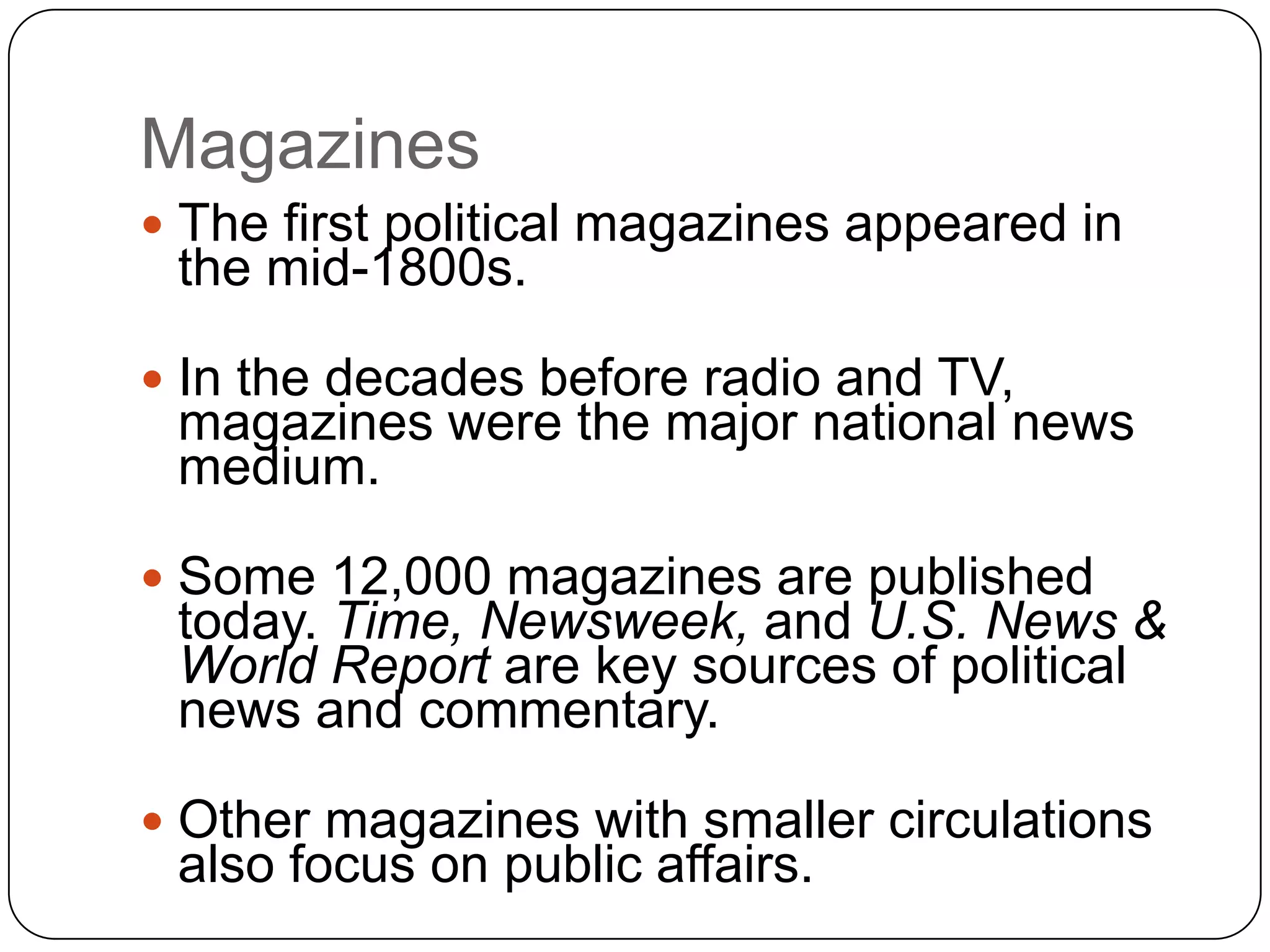 Magazines
 The first political magazines appeared in
the mid-1800s.
 In the decades before radio and TV,
magazines were the major national news
medium.
 Some 12,000 magazines are published
today. Time, Newsweek, and U.S. News &
World Report are key sources of political
news and commentary.
 Other magazines with smaller circulations
also focus on public affairs.
 