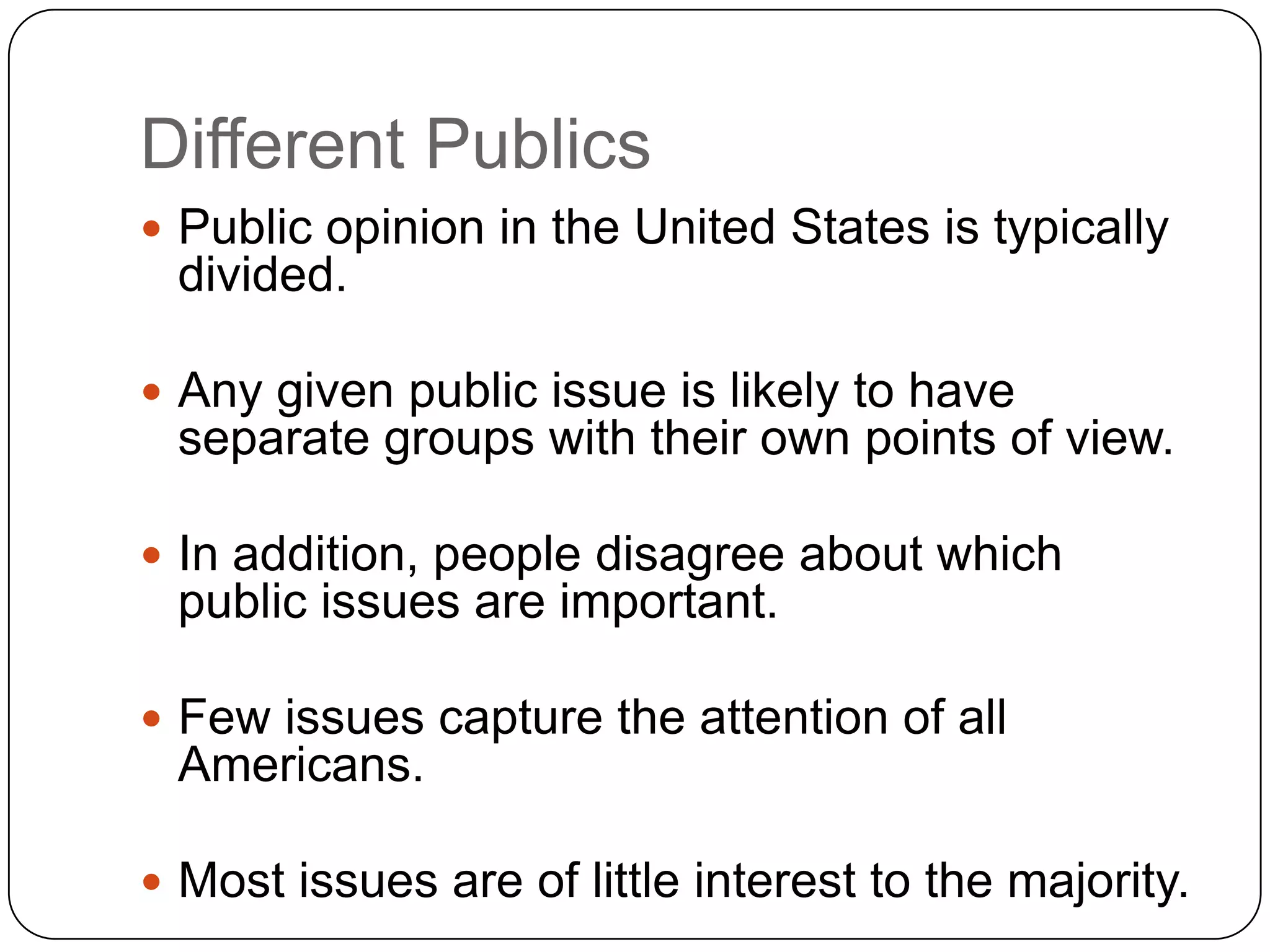 Different Publics
 Public opinion in the United States is typically
divided.
 Any given public issue is likely to have
separate groups with their own points of view.
 In addition, people disagree about which
public issues are important.
 Few issues capture the attention of all
Americans.
 Most issues are of little interest to the majority.
 