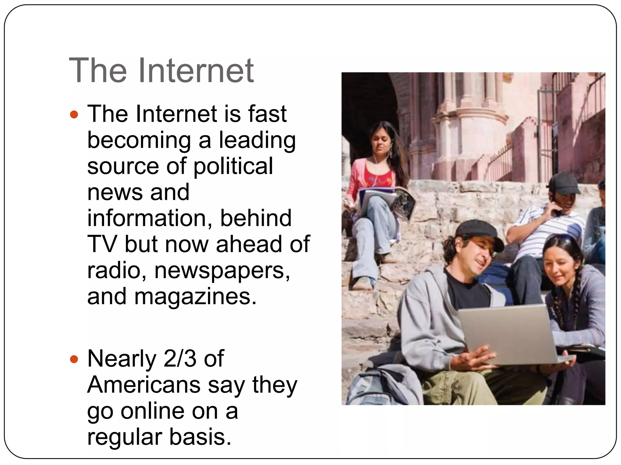 The Internet
 The Internet is fast
becoming a leading
source of political
news and
information, behind
TV but now ahead of
radio, newspapers,
and magazines.
 Nearly 2/3 of
Americans say they
go online on a
regular basis.
 