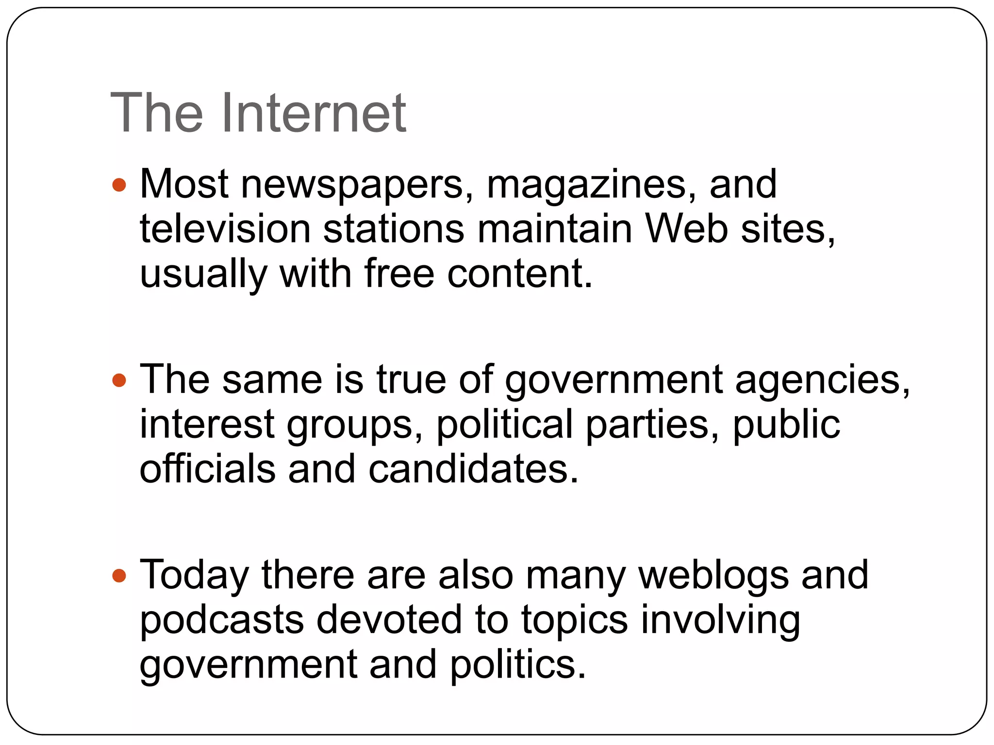The Internet
 Most newspapers, magazines, and
television stations maintain Web sites,
usually with free content.
 The same is true of government agencies,
interest groups, political parties, public
officials and candidates.
 Today there are also many weblogs and
podcasts devoted to topics involving
government and politics.
 