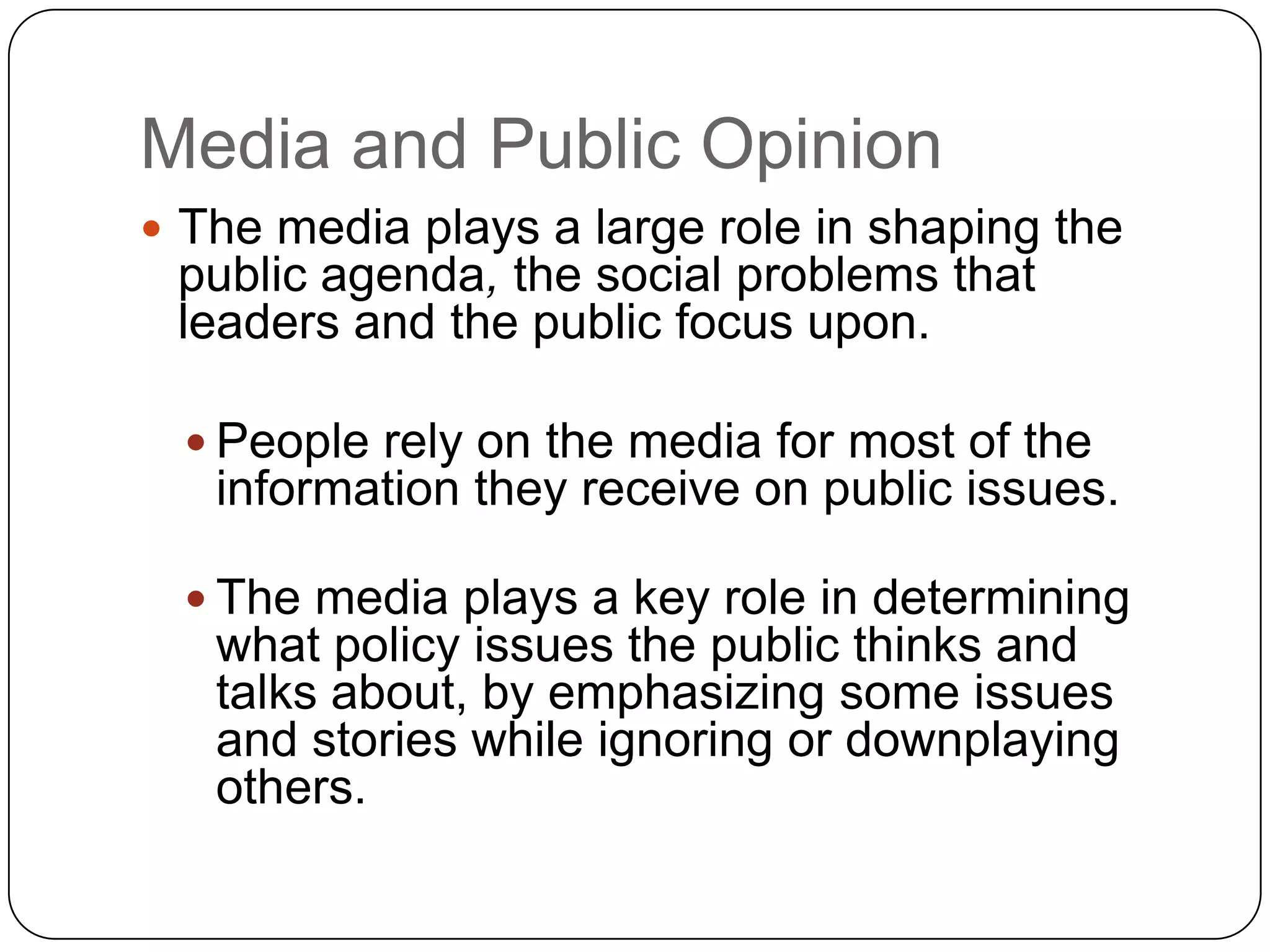 Media and Public Opinion
 The media plays a large role in shaping the
public agenda, the social problems that
leaders and the public focus upon.
 People rely on the media for most of the
information they receive on public issues.
 The media plays a key role in determining
what policy issues the public thinks and
talks about, by emphasizing some issues
and stories while ignoring or downplaying
others.
 