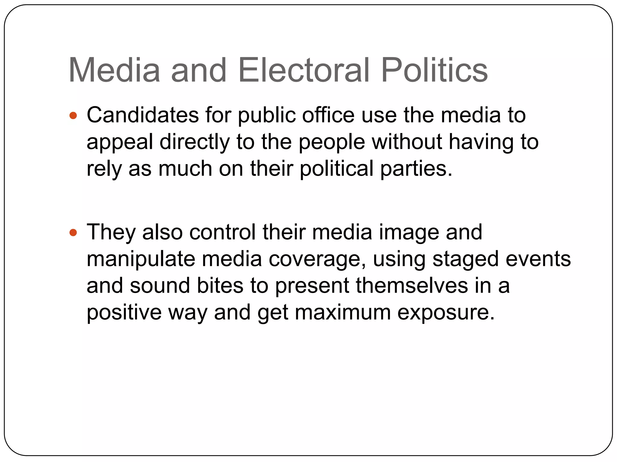 Media and Electoral Politics
 Candidates for public office use the media to
appeal directly to the people without having to
rely as much on their political parties.
 They also control their media image and
manipulate media coverage, using staged events
and sound bites to present themselves in a
positive way and get maximum exposure.
 