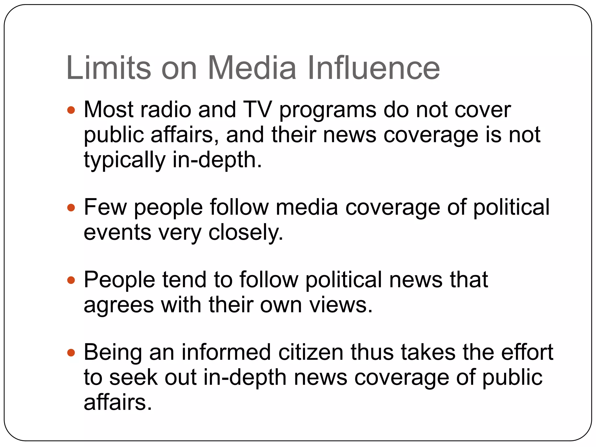 Limits on Media Influence
 Most radio and TV programs do not cover
public affairs, and their news coverage is not
typically in-depth.
 Few people follow media coverage of political
events very closely.
 People tend to follow political news that
agrees with their own views.
 Being an informed citizen thus takes the effort
to seek out in-depth news coverage of public
affairs.
 