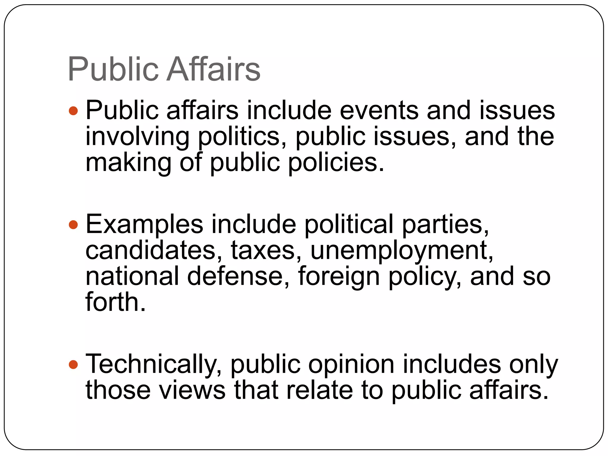 Public Affairs
 Public affairs include events and issues
involving politics, public issues, and the
making of public policies.
 Examples include political parties,
candidates, taxes, unemployment,
national defense, foreign policy, and so
forth.
 Technically, public opinion includes only
those views that relate to public affairs.
 