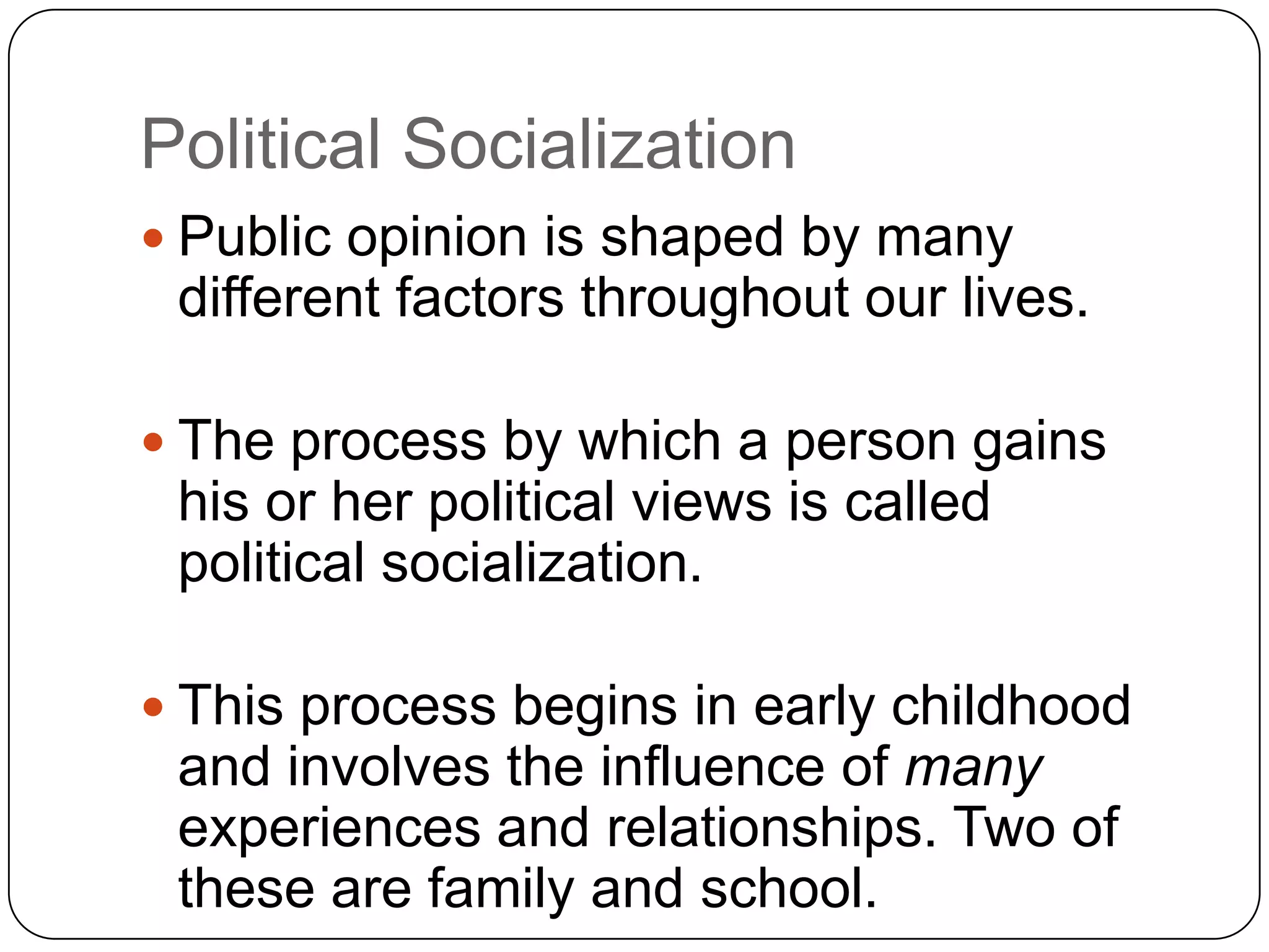 Political Socialization
 Public opinion is shaped by many
different factors throughout our lives.
 The process by which a person gains
his or her political views is called
political socialization.
 This process begins in early childhood
and involves the influence of many
experiences and relationships. Two of
these are family and school.
 