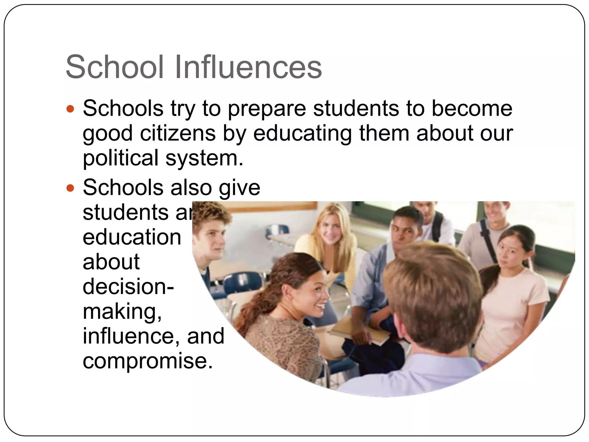 School Influences
 Schools try to prepare students to become
good citizens by educating them about our
political system.
 Schools also give
students an informal
education
about
decision-
making,
influence, and
compromise.
 