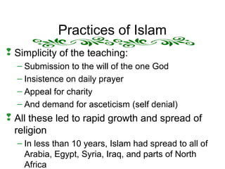 Practices of Islam
 Simplicity of the teaching:
– Submission to the will of the one God
– Insistence on daily prayer
– Appeal for charity
– And demand for asceticism (self denial)
 All these led to rapid growth and spread of
religion
– In less than 10 years, Islam had spread to all of
Arabia, Egypt, Syria, Iraq, and parts of North
Africa
 