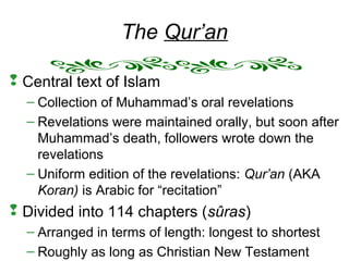 The Qur’an
 Central text of Islam
– Collection of Muhammad’s oral revelations
– Revelations were maintained orally, but soon after
Muhammad’s death, followers wrote down the
revelations
– Uniform edition of the revelations: Qur’an (AKA
Koran) is Arabic for “recitation”
 Divided into 114 chapters (sûras)
– Arranged in terms of length: longest to shortest
– Roughly as long as Christian New Testament
 