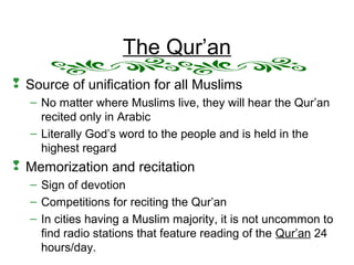 The Qur’an
 Source of unification for all Muslims
– No matter where Muslims live, they will hear the Qur’an
recited only in Arabic
– Literally God’s word to the people and is held in the
highest regard
 Memorization and recitation
– Sign of devotion
– Competitions for reciting the Qur’an
– In cities having a Muslim majority, it is not uncommon to
find radio stations that feature reading of the Qur’an 24
hours/day.
 