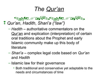 The Qur’an
 Qur’an, Hadith, Shari’a (“law”)
– Hadith – authoritative commentators on the
Qur’an and explication (interpretation) of certain
oral traditions about the Prophet and early
Islamic community make up this body of
literature
– Shari’a – complex legal code based on Qur’an
and Hadith
– Islamic law for their governance
• Both traditional and conservative yet adaptable to the
needs and circumstances of time
 