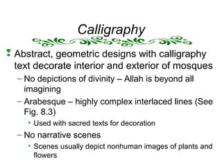 Calligraphy
 Abstract, geometric designs with calligraphy
text decorate interior and exterior of mosques
– No depictions of divinity – Allah is beyond all
imagining
– Arabesque – highly complex interlaced lines (See
Fig. 8.3)
• Used with sacred texts for decoration
– No narrative scenes
• Scenes usually depict nonhuman images of plants and
flowers
 