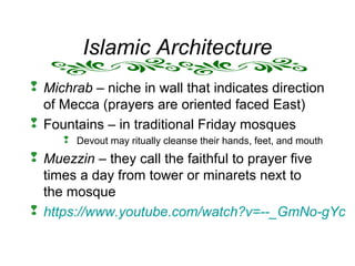 Islamic Architecture
 Michrab – niche in wall that indicates direction
of Mecca (prayers are oriented faced East)
 Fountains – in traditional Friday mosques
 Devout may ritually cleanse their hands, feet, and mouth
 Muezzin – they call the faithful to prayer five
times a day from tower or minarets next to
the mosque
 https://www.youtube.com/watch?v=--_GmNo-gYc
 